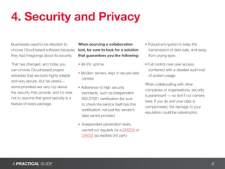 4. Security and Privacy

Businesses used to be reluctant to         When sourcing a collaboration            • Robust encryption to keep the
choose Cloud based software because        tool, be sure to look for a solution       transmission of data safe, and away
they had misgivings about its security.    that guarantees you the following:         from prying eyes

That has changed, and today you            • 99.9% uptime                           • Full control over user access,
can choose Cloud based project                                                        combined with a detailed audit trail
                                           • Modern servers, kept in secure data
extranets that are both highly reliable                                               of system usage.
                                             centres
and very secure. But be careful –
                                                                                    When collaborating with other
some providers are very coy about          • Adherence to high security
                                                                                    companies or organisations, security
the security they provide, and it’s wise     standards, such as independent
                                                                                    is paramount — so don’t cut corners
not to assume that good security is a        ISO 27001 certification (be sure
                                                                                    here. If you do and your data is
feature of every package.                    to check the service itself has this
                                                                                    compromised, the damage to your
                                             certification, not just the vendor’s
                                                                                    reputation could be catastrophic.
                                             data centre provider)

                                           • Independent penetration tests,
                                             carried out regularly by a CHECK or
                                             CREST accredited 3rd party




A PRACTICAL GUIDE                                                                                                            9
 