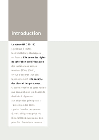 Introduction
La norme NF C 15-100
s’applique à toutes
les installations électriques
en France. Elle donne les règles
de conception et de réalisation
des installations basses
tensions (230 / 400 V),
en vue d’assurer leur bon
fonctionnement et la sécurité
des biens et des personnes.
C’est en fonction de cette norme
que seront choisis les dispositifs
destinés à répondre
aux exigences principales :
- protection des biens
- protection des personnes.
Elle est obligatoire pour les
installations neuves ainsi que
pour les rénovations lourdes.
 