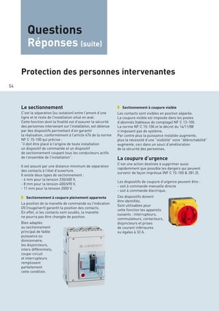 54
Questions
Réponses (suite)
Le sectionnement
C’est la séparation (ou isolation) entre l’amont d’une
ligne et le reste de l’installation situé en aval.
Cette fonction dont la finalité est d’assurer la sécurité
des personnes intervenant sur l’installation, est obtenue
par des dispositifs permettant d’en garantir
la réalisation, conformément à l’article 476 de la norme
NF C 15-100 qui précise :
“il doit être placé à l’origine de toute installation
un dispositif de commande et un dispositif
de sectionnement coupant tous les conducteurs actifs
de l’ensemble de l’installation”.
Il est assuré par une distance minimum de séparation
des contacts à l’état d’ouverture.
Il existe deux types de sectionnement :
- 4 mm pour la tension 230/400 V,
- 8 mm pour la tension 400/690 V,
- 11 mm pour la tension 2000 V.
❚❱ Sectionnement à coupure pleinement apparente
La position de la manette de commande ou l’indication
I/0 (rouge/vert) garantit la position des contacts.
En effet, si les contacts sont soudés, la manette
ne pourra pas être changée de position.
Bien adaptés
au sectionnement
principal de faible
puissance ou
divisionnaire,
les disjoncteurs,
inters différentiels,
coupe-circuit
et interrupteurs
remplissent
parfaitement
cette condition.
❚❱ Sectionnement à coupure visible
Les contacts sont visibles en position séparée.
La coupure visible est imposée dans les postes
d’abonnés (tableaux de comptage) NF C 13-100.
La norme NF C 15-100 et le décret du 14/11/88
n’imposent pas de système.
Par contre plus la puissance installée augmente,
plus la nécessité d’une “visibilité” voire “débrochabilité”
augmente, ceci dans un souci d’amélioration
de la sécurité des personnes.
La coupure d’urgence
C’est une action destinée à supprimer aussi
rapidemment que possible les dangers qui peuvent
survenir de façon imprévue (NF C 15-100 & 281.3).
Les dispositifs de coupure d’urgence peuvent être :
- soit à commande manuelle directe
- soit à commande électrique.
Ces dispositifs doivent
être identifiés.
Sont utilisables pour
cette fonction les appareils
suivants : interrupteurs,
commutateurs, contacteurs,
disjoncteurs et prises
de courant inférieures
ou égales à 32 A.
Protection des personnes intervenantes
 