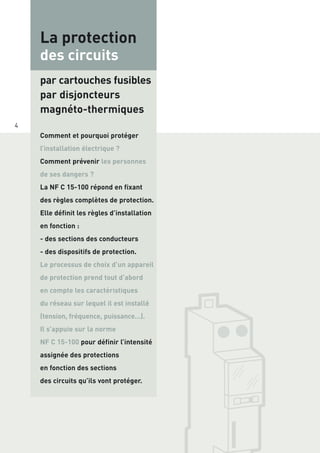 Comment et pourquoi protéger
l’installation électrique ?
Comment prévenir les personnes
de ses dangers ?
La NF C 15-100 répond en fixant
des règles complètes de protection.
Elle définit les règles d’installation
en fonction :
- des sections des conducteurs
- des dispositifs de protection.
Le processus de choix d’un appareil
de protection prend tout d’abord
en compte les caractéristiques
du réseau sur lequel il est installé
(tension, fréquence, puissance…).
Il s’appuie sur la norme
NF C 15-100 pour définir l’intensité
assignée des protections
en fonction des sections
des circuits qu’ils vont protéger.
4
La protection
des circuits
par cartouches fusibles
par disjoncteurs
magnéto-thermiques
 