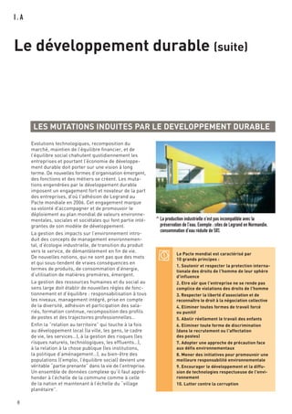 I . A
Le développement durable (suite)
8
LES MUTATIONS INDUITES PAR LE DEVELOPPEMENT DURABLE
Le Pacte mondial est caractérisé par
10 grands principes :
1. Soutenir et respecter la protection interna-
tionale des droits de l'homme de leur sphère
d'influence
2. Etre sûr que l'entreprise ne se rende pas
complice de violations des droits de l'homme
3. Respecter la liberté d'association et de
reconnaître le droit à la négociation collective
4. Eliminer toutes formes de travail forcé
ou punitif
5. Abolir réellement le travail des enfants
6. Eliminer toute forme de discrimination
(dans le recrutement ou l'affectation
des postes)
7. Adopter une approche de précaution face
aux défis environnementaux
8. Mener des initiatives pour promouvoir une
meilleure responsabilité environnementale
9. Encourager le développement et la diffu-
sion de technologies respectueuse de l'envi-
ronnement
10. Lutter contre la corruption
Evolutions technologiques, recomposition du
marché, maintien de l’équilibre financier, et de
l’équilibre social chahutent quotidiennement les
entreprises et pourtant l’économie de développe-
ment durable doit porter sur une vision à long
terme. De nouvelles formes d’organisation émergent,
des fonctions et des métiers se créent. Les muta-
tions engendrées par le développement durable
imposent un engagement fort et novateur de la part
des entreprises, d'où l'adhésion de Legrand au
Pacte mondiale en 2006. Cet engagement marque
sa volonté d'accompagner et de promouvoir le
déploiement au plan mondial de valeurs environne-
mentales, sociales et sociétales qui font partie inté-
grantes de son modèle de développement.
La gestion des impacts sur l’environnement intro-
duit des concepts de management environnemen-
tal, d’écologie industrielle, de transition du produit
vers le service, de démantèlement en fin de vie.
De nouvelles notions, qui ne sont pas que des mots
et qui sous-tendent de vraies conséquences en
termes de produits, de consommation d’énergie,
d’utilisation de matières premières, émergent.
La gestion des ressources humaines et du social au
sens large doit établir de nouvelles règles de fonc-
tionnement et d’équilibre : responsabilisation à tous
les niveaux, management intégré, prise en compte
de la diversité, adhésion et participation des sala-
riés, formation continue, recomposition des profils
de postes et des trajectoires professionnelles…
Enfin la “relation au territoire” qui touche à la fois
au développement local (la ville, les gens, le cadre
de vie, les services…), à la gestion des risques (les
risques naturels, technologiques, les effluents…),
à la relation à la chose publique (les institutions,
la politique d’aménagement…), au bien-être des
populations (l’emploi, l’équilibre social) devient une
véritable “partie prenante” dans la vie de l’entreprise.
Un ensemble de données complexe qu’il faut appré-
hender à l’échelle de la commune comme à celle
de la nation et maintenant à l’échelle du “village
planétaire”.
^ La production industrielle n'est pas incompatible avec la
préservation de l'eau. Exemple : sites de Legrand en Normandie,
consommation d’eau réduite de 58%
 