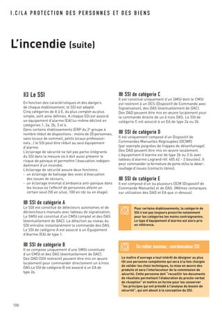 100
I . C / L A P R O T E C T I O N D E S P E R S O N N E S E T D E S B I E N S
L’incendie (suite)
Le SSI
En fonction des caractéristiques et des dangers
de chaque établissement, le SSI est adapté.
Cinq catégories de A à E, du plus complet au plus
simple, sont ainsi définies. A chaque SSI est associé
un équipement d’alarme (EA) lui-même décliné en
catégories 1, 2a, 2b, 3 et 4.
Dans certains établissements (ERP du 2e
groupe à
nombre réduit de dispositions : moins de 20 personnes,
sans locaux de sommeil, petits locaux profession-
nels…) le SSI peut être réduit au seul équipement
d’alarme.
L’éclairage de sécurité ne fait pas partie intégrante
du SSI dans la mesure où il doit aussi prévenir le
risque de panique et permettre l’évacuation indépen-
damment d’un incendie.
L’éclairage de sécurité assure deux fonctions :
- un éclairage de balisage des voies d’évacuation
des issues de secours,
- un éclairage minimal d’ambiance anti-panique dans
les locaux où l’effectif de personnes atteint un
certain seuil (50 en s/sol, 100 en rdc ou en étage).
SSI de catégorie A
Le SDI est constitué de détecteurs autonomes et de
déclencheurs manuels avec tableau de signalisation.
Le SMSI est constitué d’un CMSI complet et des DAS
(éventuellement de DAC). La détection au niveau du
SDI entraîne instantanément la commande des DAS.
Le SSI de catégorie A est associé à un Équipement
d’Alarme (EA) de type 1.
SSI de catégorie B
Il se compose uniquement d’une SMSI constituée
d’un CMSI et des DAS (éventuellement de DAC).
Des DAD (SDI restreint) peuvent être mis en œuvre
localement pour commander directement un à trois
DAS.Le SSI de catégorie B est associé à un EA de
type 2a.
SSI de catégorie C
Il est constitué uniquement d’un SMSI dont le CMSI
est restreint à un DCS (Dispositif de Commande avec
Signalisation), des DAS (éventuellement de DAC).
Des DAD peuvent être mis en œuvre localement pour
la commande directe de un à trois DAS. Le SSI de
catégorie C est associé à un EA de type 2a ou 2b.
SSI de catégorie D
Il est uniquement composé d’un Dispositif de
Commandes Manuelles Regroupées (DCMR)
(par exemple poignées de trappes de désenfumage).
Des DAD peuvent être mis en œuvre localement.
L’équipement d’alarme est de type 2b ou 3 (4 avec
tableau d’alarme Legrand réf. 405 62 - 2 boucles). Il
peut commander la fermeture de porte et/ou le déver-
rouillage d’issues (contacts libres).
SSI de catégorie E
Il est composé d’un ou plusieurs DCM (Dispositif de
Commande Manuelle) et de DAS. (Mêmes remarques
sur utilisation des DAD et EA que ci-dessus).
Pour certains établissements, la catégorie de
SSI n’est pas toujours prescrite notamment
pour les catégories les moins contraignantes.
Le type d’équipement d’alarme est alors pris
en référence.
Le maître d’ouvrage a tout intérêt de désigner au plus
tôt une personne compétente qui sera à la fois chargée
de valider les choix techniques, la mise en œuvre des
produits et sera l’interlocuteur de la commission de
sécurité. Cette personne doit “recueillir les documents
de résultats permettant l’élaboration du procès-verbal
de réception” et mettre en forme pour les conserver
“les principes qui ont présidé à l’analyse du besoin de
sécurité”, qui ont abouti à la conception du SSI.
Un métier nouveau : coordonnateur SSI
 