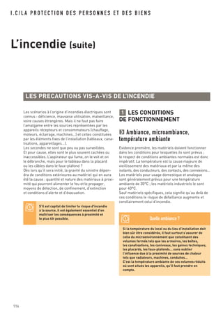 114
I . C / L A P R O T E C T I O N D E S P E R S O N N E S E T D E S B I E N S
L’incendie (suite)
LES CONDITIONS
DE FONCTIONNEMENT
Ambiance, microambiance,
température ambiante
Evidence première, les matériels doivent fonctionner
dans les conditions pour lesquelles ils sont prévus ;
le respect de conditions ambiantes normales est donc
impératif. La température est la cause majeure de
vieillissement des matériaux et par la même des
isolants, des conducteurs, des contacts, des connexions…
Les matériels pour usage domestique et analogue
sont généralement prévus pour une température
ambiante de 30°C ; les matériels industriels le sont
pour 40°C.
Sauf matériels spécifiques, cela signifie qu’au delà de
ces conditions le risque de défaillance augmente et
corollairement celui d’incendie.
1
LES PRECAUTIONS VIS-A-VIS DE L’INCENDIE
S’il est capital de limiter le risque d’incendie
à la source, il est également essentiel d’en
maîtriser les conséquences à proximité et
le plus tôt possible.
Si la température du local ou du lieu d’installation doit
bien sûr être considérée, il faut surtout s’assurer de
celle du microenvironnement que constituent des
volumes fermés tels que les armoires, les boîtes,
les canalisations, les caniveaux, les gaines techniques,
les placards, les faux-plafonds… sans oublier
l’influence due à la proximité de sources de chaleur
tels que radiateurs, machines, conduites…
C’est la température ambiante de ces volumes réduits
où sont situés les appareils, qu’il faut prendre en
compte.
Quelle ambiance ?
Les scénarios à l’origine d’incendies électriques sont
connus : déficience, mauvaise utilisation, malveillance,
voire causes étrangères. Mais il ne faut pas faire
l’amalgame entre les sources représentées par les
appareils récepteurs et consommateurs (chauffage,
moteurs, éclairage, machines…) et celles constituées
par les éléments fixes de l’installation (tableaux, cana-
lisations, appareillages…).
Les secondes ne sont que peu ou pas surveillées.
Et pour cause, elles sont le plus souvent cachées ou
inaccessibles. L’aspirateur qui fume, on le voit et on
le débranche, mais pour le tableau dans la placard
ou les câbles dans le faux-plafond ?
Dès lors qu’il sera initié, la gravité du sinistre dépen-
dra de conditions extérieures au matériel qui en aura
été la cause : quantité et nature des matériaux à proxi-
mité qui pourront alimenter le feu et le propager,
moyens de détection, de confinement, d’extinction
et conditions d’alerte et d’évacuation.
 