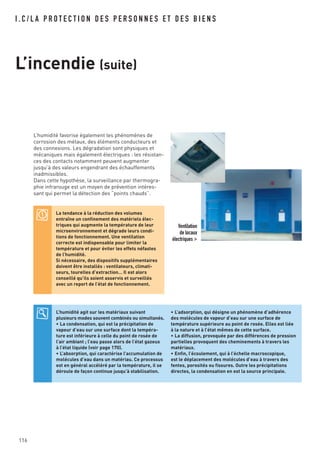 116
L’humidité favorise également les phénomènes de
corrosion des métaux, des éléments conducteurs et
des connexions. Les dégradation sont physiques et
mécaniques mais également électriques : les résistan-
ces des contacts notamment peuvent augmenter
jusqu’à des valeurs engendrant des échauffements
inadmissibles.
Dans cette hypothèse, la surveillance par thermogra-
phie infrarouge est un moyen de prévention intéres-
sant qui permet la détection des “points chauds”.
I . C / L A P R O T E C T I O N D E S P E R S O N N E S E T D E S B I E N S
L’incendie (suite)
Ventilation
de locaux
électriques >
La tendance à la réduction des volumes
entraîne un confinement des matériels élec-
triques qui augmente la température de leur
microenvironnement et dégrade leurs condi-
tions de fonctionnement. Une ventilation
correcte est indispensable pour limiter la
température et pour éviter les effets néfastes
de l’humidité.
Si nécessaire, des dispositifs supplémentaires
doivent être installés : ventilateurs, climati-
seurs, tourelles d’extraction… Il est alors
conseillé qu’ils soient asservis et surveillés
avec un report de l’état de fonctionnement.
L’humidité agit sur les matériaux suivant
plusieurs modes souvent combinés ou simultanés.
• La condensation, qui est la précipitation de
vapeur d’eau sur une surface dont la tempéra-
ture est inférieure à celle du point de rosée de
l’air ambiant ; l’eau passe alors de l’état gazeux
à l’état liquide (voir page 170).
• L’absorption, qui caractérise l’accumulation de
molécules d’eau dans un matériau. Ce processus
est en général accéléré par la température, il se
déroule de façon continue jusqu’à stabilisation.
• L’adsorption, qui désigne un phénomène d’adhérence
des molécules de vapeur d’eau sur une surface de
température supérieure au point de rosée. Elles est liée
à la nature et à l’état mêmes de cette surface.
• La diffusion, provoquée par des différences de pression
partielles provoquent des cheminements à travers les
matériaux.
• Enfin, l’écoulement, qui à l’échelle macroscopique,
est le déplacement des molécules d’eau à travers des
fentes, porosités ou fissures. Outre les précipitations
directes, la condensation en est la source principale.
 