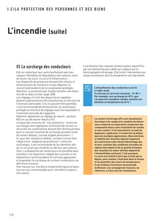 118
I . C / L A P R O T E C T I O N D E S P E R S O N N E S E T D E S B I E N S
L’incendie (suite)
La caméra infrarouge offre une visualisation
thermique très rapide d'un système de dimen-
sions moyenne ou importante comportant des
composants divers sans installation de sondes
et sans contact. C'est assurément un outil de
diagnostic rapide pour la recherche de défaut
dans de multiples applications. Mais attention,
la fiabilité des résultats dépend largement
de la pertinence des relevés (démontage des
écrans, maintien des conditions normales de
régime thermique) et de la qualité d'analyse
des résultats (la valeur affichée dépend de
l’émissivitédes surfaces). C’est pourquoi,
il y aura tout intérêt à faire des clichés pério-
diques, pour évaluer l'évolution dans le temps,
et de quantifier des écarts de température.
Il est d’ailleurs fortement recommandé
d’effectuer une campagne de mesures, de
référence, à l’état neuf de l’installation.
La surcharge des conducteurs
Elle se traduit par leur suréchauffement avec des
risques inévitables de dégradation des isolants, voire
de fusion, de court-circuit et d’inflammation.
Les dispositifs de protection doivent être choisis et
dimensionnés de manière à ne pas dépasser le
courant admissible Iz de la canalisation protégée.
Attention, la protection par fusible entraîne une réduc-
tion de la valeur Iz (voir page 268).
Les réglages Ir (x In) des disjoncteurs réglables
doivent impérativement être positionnés en fonction de
l’intensité admissible. S’ils ne peuvent être plombés,
il est recommandé de dimensionner la canalisation
protégée en fonction du réglage maxi (correspondant à
l’intensité nominale de l’appareil).
Attention également au réglage du neutre : position
N/2 en cas de neutre réduit à Ir/2.
Lorsque des mesures de “non-protection” contre les
surcharges sont appliquées (continuité de service ou
sécurité), les canalisations doivent être dimensionnées
pour le courant maximal de surcharge possible (rotor
de moteur bloqué, courant d’appel permanent…)
Si, pour des récepteurs dédiés, certains circuits font
l’objet d’une “dispense de protection” contre les
surcharges, il est recommandé de les identifier afin
qu’ils ne soient pas modifiés ou dérivés sans précau-
tions. La disposition de conducteurs en parallèle peut
entraîner une répartition inégale des courants si les
dispositions recommandées ne sont pas appliquées
et engendrer la surcharge de certains conducteurs au
détriment d’autres.
Une mesure sur site (pince ampèremétrique) est dans
tous les cas recommandée pour connaître la réparti-
tion exacte.
L’échauffement des conducteurs est lié
à l’effet Joule.
Il croît avec le carré de l’intensité : P= RI2 t .
Par exemple, une surcharge de 20 % ,que
l’on pourrait considérer limitée, entraîne une
élévation en température de 45 % !
La prévention des mauvais contacts passe aujourd’hui
par une démarche plus ciblée qui s’appuie sur la
thermographie infrarouge. Elle limite l’intervention aux
seules connexions dont la température est trop élevée.
 