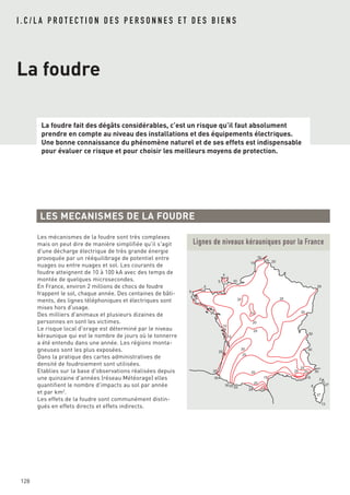 La foudre fait des dégâts considérables, c’est un risque qu’il faut absolument
prendre en compte au niveau des installations et des équipements électriques.
Une bonne connaissance du phénomène naturel et de ses effets est indispensable
pour évaluer ce risque et pour choisir les meilleurs moyens de protection.
128
I . C / L A P R O T E C T I O N D E S P E R S O N N E S E T D E S B I E N S
La foudre
LES MECANISMES DE LA FOUDRE
Les mécanismes de la foudre sont très complexes
mais on peut dire de manière simplifiée qu'il s'agit
d'une décharge électrique de très grande énergie
provoquée par un rééquilibrage de potentiel entre
nuages ou entre nuages et sol. Les courants de
foudre atteignent de 10 à 100 kA avec des temps de
montée de quelques microsecondes.
En France, environ 2 millions de chocs de foudre
frappent le sol, chaque année. Des centaines de bâti-
ments, des lignes téléphoniques et électriques sont
mises hors d'usage.
Des milliers d'animaux et plusieurs dizaines de
personnes en sont les victimes.
Le risque local d'orage est déterminé par le niveau
kéraunique qui est le nombre de jours où le tonnerre
a été entendu dans une année. Les régions monta-
gneuses sont les plus exposées.
Dans la pratique des cartes administratives de
densité de foudroiement sont utilisées.
Etablies sur la base d'observations réalisées depuis
une quinzaine d'années (réseau Météorage) elles
quantifient le nombre d'impacts au sol par année
et par km2
.
Les effets de la foudre sont communément distin-
gués en effets directs et effets indirects.
5
5
5
5
5
5
10
10
10
10
10
15
15
15 2
37
13
276
15
15
20
20
20
20
20
20
20
20
25
25
25
25
25
25
25
25
25
30
30
30
30
30
30
30
30
Lignes de niveaux kérauniques pour la France
 