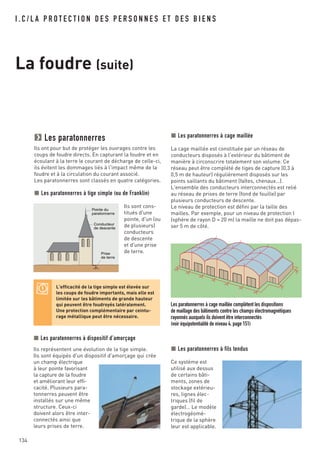 134
I . C / L A P R O T E C T I O N D E S P E R S O N N E S E T D E S B I E N S
La foudre (suite)
Les paratonnerres
Ils ont pour but de protéger les ouvrages contre les
coups de foudre directs. En capturant la foudre et en
écoulant à la terre le courant de décharge de celle-ci,
ils évitent les dommages liés à l'impact même de la
foudre et à la circulation du courant associé.
Les paratonnerres sont classés en quatre catégories.
Les paratonnerres à tige simple (ou de Franklin)
Ils sont cons-
titués d'une
pointe, d'un (ou
de plusieurs)
conducteurs
de descente
et d'une prise
de terre.
Pointe du
paratonnerre
Conducteur
de descente
Prise
de terre
L'efficacité de la tige simple est élevée sur
les coups de foudre importants, mais elle est
limitée sur les bâtiments de grande hauteur
qui peuvent être foudroyés latéralement.
Une protection complémentaire par ceintu-
rage métallique peut être nécessaire.
Les paratonnerres à dispositif d'amorçage
Ils représentent une évolution de la tige simple.
Ils sont équipés d'un dispositif d'amorçage qui crée
un champ électrique
à leur pointe favorisant
la capture de la foudre
et améliorant leur effi-
cacité. Plusieurs para-
tonnerres peuvent être
installés sur une même
structure. Ceux-ci
doivent alors être inter-
connectés ainsi que
leurs prises de terre.
Les paratonnerres à cage maillée complètent les dispositions
de maillage des bâtiments contre les champs électromagnétiques
rayonnés auxquels ils doivent être interconnectés
(voir équipotentialité de niveau 4, page 151)
Les paratonnerres à cage maillée
La cage maillée est constituée par un réseau de
conducteurs disposés à l'extérieur du bâtiment de
manière à circonscrire totalement son volume. Ce
réseau peut être complété de tiges de capture (0,3 à
0,5 m de hauteur) régulièrement disposés sur les
points saillants du bâtiment (faîtes, chenaux…).
L'ensemble des conducteurs interconnectés est relié
au réseau de prises de terre (fond de fouille) par
plusieurs conducteurs de descente.
Le niveau de protection est défini par la taille des
mailles. Par exemple, pour un niveau de protection I
(sphère de rayon D = 20 m) la maille ne doit pas dépas-
ser 5 m de côté.
Les paratonnerres à fils tendus
Ce système est
utilisé aux dessus
de certains bâti-
ments, zones de
stockage extérieu-
res, lignes élec-
triques (fil de
garde)… Le modèle
électrogéomé-
trique de la sphère
leur est applicable.
 