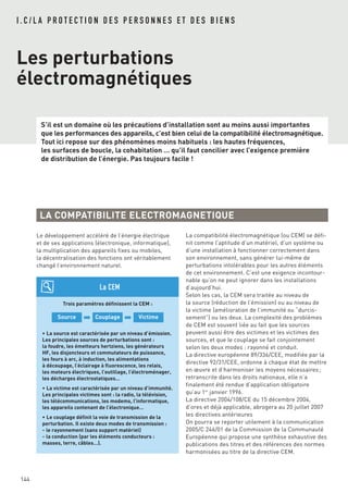 I . C / L A P R O T E C T I O N D E S P E R S O N N E S E T D E S B I E N S
Les perturbations
électromagnétiques
S’il est un domaine où les précautions d’installation sont au moins aussi importantes
que les performances des appareils, c’est bien celui de la compatibilité électromagnétique.
Tout ici repose sur des phénomènes moins habituels : les hautes fréquences,
les surfaces de boucle, la cohabitation … qu’il faut concilier avec l’exigence première
de distribution de l’énergie. Pas toujours facile !
144
Le développement accéléré de l’énergie électrique
et de ses applications (électronique, informatique),
la multiplication des appareils fixes ou mobiles,
la décentralisation des fonctions ont véritablement
changé l’environnement naturel.
LA COMPATIBILITE ELECTROMAGNETIQUE
Trois paramètres définissent la CEM :
➡ ➡
• La source est caractérisée par un niveau d’émission.
Les principales sources de perturbations sont :
la foudre, les émetteurs hertziens, les générateurs
HF, les disjoncteurs et commutateurs de puissance,
les fours à arc, à induction, les alimentations
à découpage, l’éclairage à fluorescence, les relais,
les moteurs électriques, l’outillage, l’électroménager,
les décharges électrostatiques…
• La victime est caractérisée par un niveau d’immunité.
Les principales victimes sont : la radio, la télévision,
les télécommunications, les modems, l’informatique,
les appareils contenant de l’électronique…
• Le couplage définit la voie de transmission de la
perturbation. Il existe deux modes de transmission :
- le rayonnement (sans support matériel)
- la conduction (par les éléments conducteurs :
masses, terre, câbles…).
VictimeCouplageSource
La CEM
La compatibilité électromagnétique (ou CEM) se défi-
nit comme l’aptitude d’un matériel, d’un système ou
d’une installation à fonctionner correctement dans
son environnement, sans générer lui-même de
perturbations intolérables pour les autres éléments
de cet environnement. C’est une exigence incontour-
nable qu’on ne peut ignorer dans les installations
d’aujourd’hui.
Selon les cas, la CEM sera traitée au niveau de
la source (réduction de l’émission) ou au niveau de
la victime (amélioration de l’immunité ou “durcis-
sement”) ou les deux. La complexité des problèmes
de CEM est souvent liée au fait que les sources
peuvent aussi être des victimes et les victimes des
sources, et que le couplage se fait conjointement
selon les deux modes : rayonné et conduit.
La directive européenne 89/336/CEE, modifiée par la
directive 92/31/CEE, ordonne à chaque état de mettre
en œuvre et d’harmoniser les moyens nécessaires ;
retranscrite dans les droits nationaux, elle n’a
finalement été rendue d’application obligatoire
qu’au 1er
janvier 1996.
La directive 2004/108/CE du 15 décembre 2004,
d’ores et déjà applicable, abrogera au 20 juillet 2007
les directives antérieures
On pourra se reporter utilement à la communication
2005/C 246/01 de la Commission de la Communauté
Européenne qui propose une synthèse exhaustive des
publications des titres et des références des normes
harmonisées au titre de la directive CEM.
 