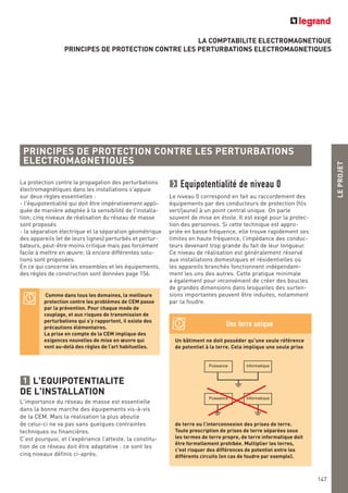 LEPROJET
147
LA COMPTABILITE ELECTROMAGNETIQUE
PRINCIPES DE PROTECTION CONTRE LES PERTURBATIONS ELECTROMAGNETIQUES
La protection contre la propagation des perturbations
électromagnétiques dans les installations s'appuie
sur deux règles essentielles :
- l'équipotentialité qui doit être impérativement appli-
quée de manière adaptée à la sensibilité de l'installa-
tion; cinq niveaux de réalisation du réseau de masse
sont proposés
- la séparation électrique et la séparation géométrique
des appareils (et de leurs lignes) perturbés et pertur-
bateurs, peut-être moins critique mais pas forcément
facile à mettre en œuvre; là encore différentes solu-
tions sont proposées.
En ce qui concerne les ensembles et les équipements,
des règles de construction sont données page 156.
L'EQUIPOTENTIALITE
DE L'INSTALLATION
L'importance du réseau de masse est essentielle
dans la bonne marche des équipements vis-à-vis
de la CEM. Mais la réalisation la plus aboutie
de celui-ci ne va pas sans quelques contraintes
techniques ou financières.
C’est pourquoi, et l'expérience l’atteste, la constitu-
tion de ce réseau doit être adaptative : ce sont les
cinq niveaux définis ci-après.
1
Equipotentialité de niveau 0
Le niveau 0 correspond en fait au raccordement des
équipements par des conducteurs de protection (fils
vert/jaune) à un point central unique. On parle
souvent de mise en étoile. Il est exigé pour la protec-
tion des personnes. Si cette technique est appro-
priée en basse fréquence, elle trouve rapidement ses
limites en haute fréquence, l’impédance des conduc-
teurs devenant trop grande du fait de leur longueur.
Ce niveau de réalisation est généralement réservé
aux installations domestiques et résidentielles où
les appareils branchés fonctionnent indépendam-
ment les uns des autres. Cette pratique minimale
a également pour inconvénient de créer des boucles
de grandes dimensions dans lesquelles des surten-
sions importantes peuvent être induites, notamment
par la foudre.
PRINCIPES DE PROTECTION CONTRE LES PERTURBATIONS
ELECTROMAGNETIQUES
Comme dans tous les domaines, la meilleure
protection contre les problèmes de CEM passe
par la prévention. Pour chaque mode de
couplage, et aux risques de transmission de
perturbations qui s’y rapportent, il existe des
précautions élémentaires.
La prise en compte de la CEM implique des
exigences nouvelles de mise en œuvre qui
vont au-delà des règles de l’art habituelles.
Un bâtiment ne doit posséder qu'une seule référence
de potentiel à la terre. Cela implique une seule prise
de terre ou l’interconnexion des prises de terre.
Toute prescription de prises de terre séparées sous
les termes de terre propre, de terre informatique doit
être formellement prohibée. Multiplier les terres,
c'est risquer des différences de potentiel entre les
différents circuits (en cas de foudre par exemple).
Une terre unique
Puissance Informatique
Puissance Informatique
 