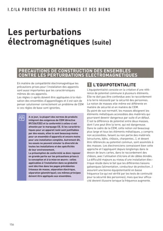 I . C / L A P R O T E C T I O N D E S P E R S O N N E S E T D E S B I E N S
Les perturbations
électromagnétiques (suite)
En matière de compatibilité électromagnétique les
précautions prises pour l’installation des appareils
sont aussi importantes que les caractéristiques
mêmes de ces appareils.
Les règles ci-après doivent être appliquées à la réali-
sation des ensembles d’appareillages et il est vain de
penser solutionner correctement un problème de CEM
si ces règles de base sont ignorées.
PRECAUTIONS DE CONSTRUCTION DES ENSEMBLES
CONTRE LES PERTURBATIONS ELECTROMAGNETIQUES
A ce jour, la plupart des normes de produits
intègrent des exigences de CEM (directive
89/336/CEE) et la conformité à celles-ci est
attestée par le marquage CE. Si les caractéris-
tiques pour un appareil isolé sont justifiables
par des essais, elles le sont beaucoup moins
pour un ensemble d’appareils et encore moins
pour une installation complète. Autrement dit,
les essais ne peuvent simuler la diversité de
toutes les installations et des spécificités
de leur environnement.
La présomption de conformité va donc reposer
en grande partie sur les précautions prises à
la conception et à la mise en œuvre : celles
applicables à l’installation dans sa globalité
sont décrites dans les pages précédentes
(réseaux de masse, séparation électrique,
séparation géométrique); ces mêmes principes
doivent être appliqués aux ensembles.
156
L'EQUIPOTENTIALITE
L’équipotentialité consiste en la création d’une réfé-
rence de potentiel commune à plusieurs éléments.
Elle ne doit pas être confondue avec le raccordement
à la terre nécessité par la sécurité des personnes.
La notion de masses elle-même est différente en
matière de sécurité et en matière de CEM.
Du point de vue normatif, les masses désignent les
éléments métalliques accessibles des matériels qui
pourraient devenir dangereux par suite d’un défaut.
C’est la différence de potentiel entre deux masses,
dont l’une peut être la terre, qui est dangereuse.
Dans le cadre de la CEM, cette notion est beaucoup
plus large et tous les éléments métalliques, y compris
non accessibles, faisant ou non partie des matériels
(structures, bâtis, châssis, charpentes…), et devant
être référencés au potentiel commun, sont assimilés à
des masses. Les électroniciens connaissent bien cette
approche et l’appliquent depuis longtemps dans le
dessin de leurs cartes, dans le raccordement des
châssis, avec l’utilisation d’écrans et de câbles blindés.
La difficulté majeure au niveau d’une installation élec-
trique réside dans le fait que les différentes liaisons
galvaniques (alimentation, conducteur de protection…)
assurent une bonne équipotentialité en basse
fréquence (ce qui est vérifié par les tests de continuité
pour la sécurité des personnes), mais que leur effica-
cité devient illusoire lorsque la fréquence augmente.
1
 