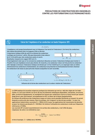 LEPROJET
PRECAUTIONS DE CONSTRUCTION DES ENSEMBLES
CONTRE LES PERTURBATIONS ELECTROMAGNETIQUES
157
Z = 2 π f L
L’impédance croit proportionnellement avec la fréquence f (en hertz) et l’inductance L (en henry) du conducteur,
elle-même directement liée à la longueur M de ce dernier.
L’inductance linéique (effet de self) d’un élément de conducteur
rectiligne est d’environ 1 μH/m. Elle peut descendre à des valeurs
de 0,1 à 0,5 μH/m pour des conducteurs plats et courts
(feuillards, tresses) où le rapport M/C est < 5.
Il faut également noter que si l’on enroule les conducteurs (boucles ou loves), l’inductance linéique peut monter à
10 μH/m d’où une impédance encore plus élevée. En revanche, si le conducteur retour est très proche du conducteur
aller (épingle à cheveux), l’inductance linéique est divisée par 3. D’où l’intérêt qu’il y a à regrouper dans un même
cheminement les conducteurs d’alimentation, les conducteurs de protection et éventuellement de faire cheminer
les conducteurs de masse au plus près des masses auxquelles ils sont raccordés.
Calcul de l’impédance d’un conducteur en haute fréquence (HF)
M
r
M
B
C
L = K × M (log 2 × M / r) L = K × M (log 2 × M / B + C)
Influence de la forme des conducteurs sur la valeur relative de l’inductance
M
C
La CEM implique de nouvelles exigences pratiques de réalisation qui vont au-delà des règles de l’art habi-
tuelles. Il y aura tout intérêt à se servir de tous les éléments métalliques disponibles, charpentes, structures,
bâtis, armoires d’équipements, en multipliant les liaisons par conducteurs courts ou mieux encore par assem-
blage direct, pour faire baisser, principalement en HF, la valeur de la liaison équipotentielle.
On utilisera de préférence des conducteurs larges et le plus courts possible (feuillards ou tresses). Ils seront
disposés au plus près des masses. Dans la pratique, leur longueur ne devrait pas excéder 1 m pour les
applications industrielles courantes (f < 1 MHz) et 0,5 m pour les applications de transmission de données
ou pour les liaisons parafoudre (f < 100 MHz). On limitera l’utilisation de conducteurs ronds aux fréquences
inférieures à 10 MHz.
Les courants HF circulent essentiellement à la surface des conducteurs, c’est l’effet de peau.
L’épaisseur de celle-ci en millimètres vaut :
δ = (avec f en MHz)
A titre d’exemple : δ = 0,0066 mm à 100 MHz.
0,066
f x μr x ρr
 