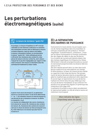 LA SEPARATION
DES BARRES DE PUISSANCE
Contrairement à toute attente, les principales sour-
ces de champ magnétique dans les ensembles ne
sont pas constituées par des produits à “fonction
magnétique” (transformateurs, contacteurs…) mais
par les lignes d’alimentation en énergie constituées
par des nappes de câbles ou des jeux de barres.
La circulation de courants permanents élevés crée
des champs magnétiques à la fréquence du réseau
(50 Hz) dont l’intensité est proportionnelle au courant
et inversement proportionnelle à la distance (décrois-
sance en 1/r).
Des fem induites peuvent donc se créer dans toute
boucle conductrice qui intercepterait ces champs.
À même distance, la valeur du champ est plus élevée
en regard de la face large des barres. Des groupe-
ments de barres (plusieurs barres en parallèle par
pôle) ne modifient pas sensiblement cette répartition.
A courant égal, le rayonnement d’un jeu de barres
triphasé est environ deux fois plus faible que celui
d’un jeu de barres monophasé. Ce qui confirme l’im-
portance d’un groupement régulier et symétrique des
conducteurs (voir page 499).
La présence d’une barre neutre réduit sensiblement
le rayonnement global. Le côté de la barre neutre est
nettement moins exposé.
2
I . C / L A P R O T E C T I O N D E S P E R S O N N E S E T D E S B I E N S
Les perturbations
électromagnétiques (suite)
En pratique, la mesure d’impédance en HF n’est pas
réalisable sur des éléments conducteurs en situation.
Une assimilation est donc faite en effectuant la mesure
en basse fréquence, mais les valeurs très faibles
à mesurer nécessitent d’utiliser un microhmmètre
à mesure “quatre fils”. Cette méthode permet de
s’affranchir des résistances des cordons RL et des
pinces de mesure et de leur contact RC, leurs valeurs
risquant de ne pas être négligeables par rapport à l’élé-
ment à mesurer. Une mesure à l’ohmmètre deux fils
surévaluerait totalement la valeur réelle.
A partir d’une source de tension U, un générateur
fournit un courant de valeur I et de forme déterminée
(±ou =). Un voltmètre mesure la chute de tension UX
aux bornes RX de la résistance à mesurer et affiche
le résultat RX x UX/I.
Le résultat est indépendant des autres résistances
de la boucle de courant (RL résistances des cordons
de mesure, RC résistances des contacts de mesure)
tant que la chute de tension qu’elles provoquent avec
RX reste inférieure à la tension que peut fournir
la source U.
La mesure de résistance “quatre fils”
RC
RL RL RL
UX
I
U
RL
RX RC
Microhmmètre
Cordons
de mesure
Bornes
de mesures
Allure indicative des lignes
d’équichamp autour des barres
160
 