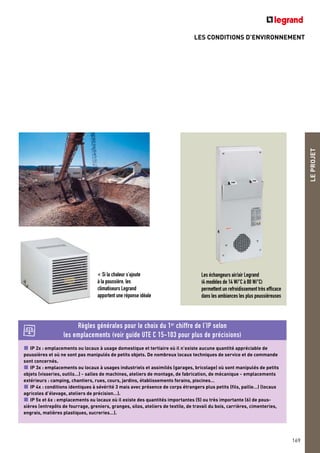 LES CONDITIONS D’ENVIRONNEMENT
LEPROJET
169
IP 2x : emplacements ou locaux à usage domestique et tertiaire où il n’existe aucune quantité appréciable de
poussières et où ne sont pas manipulés de petits objets. De nombreux locaux techniques de service et de commande
sont concernés.
IP 3x : emplacements ou locaux à usages industriels et assimilés (garages, bricolage) où sont manipulés de petits
objets (visseries, outils…) - salles de machines, ateliers de montage, de fabrication, de mécanique - emplacements
extérieurs : camping, chantiers, rues, cours, jardins, établissements forains, piscines…
IP 4x : conditions identiques à sévérité 3 mais avec présence de corps étrangers plus petits (fils, paille…) (locaux
agricoles d’élevage, ateliers de précision…).
IP 5x et 6x : emplacements ou locaux où il existe des quantités importantes (5) ou très importante (6) de pous-
sières (entrepôts de fourrage, greniers, granges, silos, ateliers de textile, de travail du bois, carrières, cimenteries,
engrais, matières plastiques, sucreries…).
Règles générales pour le choix du 1er
chiffre de l’IP selon
les emplacements (voir guide UTE C 15-103 pour plus de précisions)
Les échangeurs air/air Legrand
(4 modèles de 14 W/°C à 80 W/°C)
permettent un refroidissement très efficace
dans les ambiances les plus poussiéreuses
< Si la chaleur s’ajoute
à la poussière, les
climatiseurs Legrand
apportent une réponse idéale
 