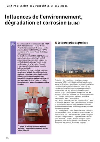 I . C / L A P R O T E C T I O N D E S P E R S O N N E S E T D E S B I E N S
Influences de l’environnement,
dégradation et corrosion (suite)
174
Les atmosphères agressives
En dehors des conditions climatiques locales
(voir page 163), il est indispensable d'appréhender
les caractéristiques spécifiques au lieu d'installation.
La contamination de l'atmosphère naturelle est
causée par les effluents chimiques des activités
industrielles, par les polluants des véhicules à
moteur et des chauffages ou bien encore par les
aérosols salins des bords de mer. D'autres substan-
ces : spores, moisissures… peuvent aussi être
transportées dans l'atmosphère.
Il n'y a donc pas une mais des “atmosphères”, avec
la difficulté réelle qu'il y a à véritablement désigner
et quantifier les agents actifs de l'environnement
qu'ils soient chimiques, ou biologiques en plus des
agents climatiques.
Les “atmosphères” étant de nature et de composi-
tion variables à l'infini, il est clair que le choix d'un
produit et de ses caractéristiques, gardera toujours
une part d'empirisme ou l'expérience sera essen-
tielle même si l'on peut donner quelques règles
générales pour les acceptions habituelles d'at-
mosphère industrielle, maritime, tropicale…
La norme des Indices de Protection CEI 60529
(Code IP) ne définit pas à ce jour de test
d’étanchéité représentatif du lavage à haute
pression. La norme DIN 40050 part 9 (IP9K)
ne propose qu’un niveau d’essai destiné aux
véhicules routiers
La NordTest method NT Elec023 “Tightness
against water jets originating from high
pressure cleaning processes” propose une
méthode de calibration pertinente basée
sur la mesure de la "pression d’impact"
à travers une fente calibrée sur laquelle
le jet est appliqué.
La définition d’un essai à haute pression est
complexe du fait de la diversité importante
des laveurs à haute pression et de la variabi-
lité des conditions possibles de lavage.
Les spécifications internes Legrand hiérarchi-
sent six niveaux de 20 kPa à 200 kPa selon
lesquelles toutes les enveloppes peuvent être
classées.
^ Appareil de calibration permettant de mesurer
la pression d’impact selon les modalités la NordTest
method NT Elec023
 