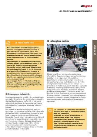 LES CONDITIONS D’ENVIRONNEMENT
LEPROJET
175
Pour estimer l'effet corrosif d'une atmosphère à
tendance acide (type industrielle ou urbaine), on
peut effectuer une approximation avec le “taux
d'acidité forte” du lieu considéré. Cette donnée peut
être obtenue auprès des services météorologiques
ou des organismes locaux de surveillance de la
pollution.
Des taux moyens de moins de 50 µg/m3 se rencont-
rent dans les lieux pas ou peu pollués (niveau 1), des
taux de 50 à 100 µg/m3 dans les lieux pollués
(niveau 2) et des taux supérieurs à 100 µg/m3 dans
les lieux très pollués (niveau 3). Des corrélations a
priori peuvent être faites entre ces niveaux et la
tenue à la corrosion des enveloppes en extérieur.
Les coffrets Atlantic et les armoires Altis peints sont
adaptés à une exposition permanente de niveau 1 et
momentanée de niveau 2.
Les enveloppes Marina ou Atlantic Inox 304 L sont
adaptées à l'exposition permanente au niveau 2 et
momentanée au niveau 3. L'exposition permanente
au niveau 3 impose l'inox 316 L.
Le “taux d’acidité forte”
L’atmosphère industrielle
On y trouve en quantité variable : des oxydes d'azote,
des oxydes de carbone, des hydrocarbures, des déri-
vés soufrées (dioxyde de soufre SO2 et hydrogène
sulfuré H2S), du chlore, de l'ammoniac, de l'ozone,
des halogénures d'hydrogène (bromures, fluorures,
iodures).
Les zones à forte pollution industrielle sont très
corrosives. Les oxydes de soufre (activité industrielle
et chauffage) et les oxydes d'azote (transports) sont
les principaux précurseurs des pluies acides.
Combiné à l'eau, le chlore est également un élément
corrosif des ferreux et des aciers inoxydables alors
que l'ammoniac est cause d'attaque des alliages
cuivreux. Tous les halogénures, même à faible
concentration, sont extrêmement corrosifs.
Autant d'éléments dont l'agressivité est augmentée
par la température et l'humidité.
Les contraintes de l'atmosphère maritime sont
variables et les effets de corrosion essentielle-
ment dus aux embruns.
Ils peuvent être directs (éclaboussures) ou
transportés par le vent. C'est pourquoi,
l'exposition réelle à ce dernier est un élément
essentiel à considérer en bord de mer.
C'est d'ailleurs pendant la mauvaise saison
(pluies, tempêtes) que l'attaque corrosive
est la plus marquée.
L’atmosphère maritime
Elle est caractérisée par une présence constante
d'humidité et d'agents chimiques tels que les chlorures
de sodium et de magnésium, et les sulfates.
Les chlorures constituent un danger important de
corrosion par piqûres. Toute discontinuité du revête-
ment protecteur se traduira par une attaque en
profondeur du métal sous-jacent. Il est donc capital de
n'utiliser si possible que des matériaux difficilement
attaquables (acier inoxydable, aluminium, matières
plastiques ou composites). L'utilisation du fer n'est
possible qu'en le recouvrant et en l'isolant totalement
du milieu ambiant : traitement épais tel que la galva-
nisation au trempé ou système de peinture multicou-
ches régulièrement renouvelé (principe de coques
de navires).
 