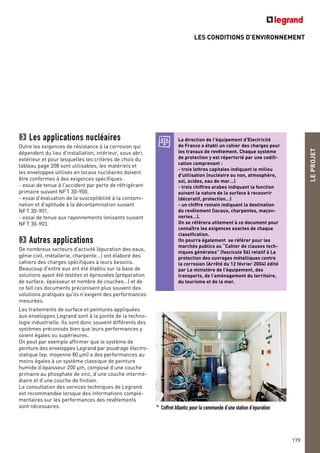 LES CONDITIONS D’ENVIRONNEMENT
LEPROJET
179
Les applications nucléaires
Outre les exigences de résistance à la corrosion qui
dépendent du lieu d'installation, intérieur, sous abri,
extérieur et pour lesquelles les critères de choix du
tableau page 208 sont utilisables, les matériels et
les enveloppes utilisés en locaux nucléaires doivent
être conformes à des exigences spécifiques :
- essai de tenue à l'accident par perte de réfrigérant
primaire suivant NFT 30-900,
- essai d'évaluation de la susceptibilité à la contami-
nation et d'aptitude à la décontamination suivant
NFT 30-901,
- essai de tenue aux rayonnements ionisants suivant
NFT 30-903.
Autres applications
De nombreux secteurs d'activité (épuration des eaux,
génie civil, métallerie, charpente…) ont élaboré des
cahiers des charges spécifiques à leurs besoins.
Beaucoup d'entre eux ont été établis sur la base de
solutions ayant été testées et éprouvées (préparation
de surface, épaisseur et nombre de couches…) et de
ce fait ces documents préconisent plus souvent des
solutions pratiques qu'ils n'exigent des performances
mesurées.
Les traitements de surface et peintures appliquées
aux enveloppes Legrand sont à la pointe de la techno-
logie industrielle. Ils sont donc souvent différents des
systèmes préconisés bien que leurs performances y
soient égales ou supérieures.
On peut par exemple affirmer que le système de
peinture des enveloppes Legrand par poudrage électro-
statique (ep. moyenne 80 µm) a des performances au
moins égales à un système classique de peinture
humide d’épaisseur 200 µm, composé d’une couche
primaire au phosphate de zinc, d’une couche intermé-
diaire et d’une couche de finition.
La consultation des services techniques de Legrand
est recommandée lorsque des informations complé-
mentaires sur les performances des revêtements
sont nécessaires. ^ Coffret Atlantic pour la commande d’une station d’épuration
La direction de l'équipement d'Electricité
de France a établi un cahier des charges pour
les travaux de revêtement. Chaque système
de protection y est répertorié par une codifi-
cation comprenant :
- trois lettres capitales indiquant le milieu
d'utilisation (nucléaire ou non, atmosphère,
sol, acides, eau de mer…)
- trois chiffres arabes indiquant la fonction
suivant la nature de la surface à recouvrir
(décoratif, protection…)
- un chiffre romain indiquant la destination
du revêtement (locaux, charpentes, maçon-
neries…).
On se référera utilement à ce document pour
connaître les exigences exactes de chaque
classification.
On pourra également se référer pour les
marchés publics au “Cahier de clauses tech-
niques générales” (fascicule 56) relatif à La
protection des ouvrages métalliques contre
la corrosion (Arrêté du 12 février 2004) édité
par Le ministère de l’équipement, des
transports, de l’aménagement du territoire,
du tourisme et de la mer.
 