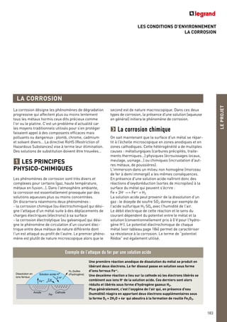 LES CONDITIONS D’ENVIRONNEMENT
LA CORROSION
Une première réaction anodique de dissolution du métal se produit en
libérant deux électrons. Le fer dissout passe en solution sous forme
d'ions ferreux Fe++.
Une deuxième réaction a lieu sur la cathode où les électrons libérés se
combinent aux ions H+
de la solution acide. Ces derniers sont alors
réduits et libérés sous forme d'hydrogène gazeux H2.
Plus généralement, c'est l'oxygène de l'air qui, en présence d'eau
(humidité) réagira en apportant deux électrons supplémentaires sous
la forme O2 + 2H2O + 4e- qui aboutira à la formation de rouille Fe2O3.
+ + + + + +
+ + + + +
Dissolution en
ions ferreux
Anode
Fer
Cathode
H2 (bulles
d'hydrogène)Solution acide H+
Fe++ 2 e-
2 H+
Exemple de l’attaque du fer par une solution acide
LEPROJET
183
LA CORROSION
second est de nature macroscopique. Dans ces deux
types de corrosion, la présence d'une solution (aqueuse
en général) initiera le phénomène de corrosion.
La corrosion chimique
On sait maintenant que la surface d'un métal se répar-
tit à l'échelle microscopique en zones anodiques et en
zones cathodiques. Cette hétérogénéité a de multiples
causes : métallurgiques (carbures précipités, traite-
ments thermiques…) physiques (écrouissages locaux,
meulage, usinage…) ou chimiques (incrustation d'aut-
res métaux, de poussières).
L'immersion dans un milieu non homogène (morceau
de fer à demi immergé) a les mêmes conséquences.
En présence d'une solution acide naîtront donc des
réactions d'oxydoréduction (sortes de micropiles) à la
surface du métal qui peuvent s'écrire :
Fe + 2H+
—> Fe++
+ H2
La solution acide peut provenir de la dissolution d’un
gaz : le dioxyde de soufre SO2 donne par exemple de
l'acide sulfurique H2 SO4 avec l'humidité de l'air.
Le débit électrique de cette réaction et le sens du
courant dépendent du potentiel entre le métal et la
solution (conventionnellement pris à 0 V pour l'hydro-
gène H+
). Le potentiel électrochimique de chaque
métal (voir tableau page 184) permet de caractériser
sa résistance à la corrosion. Le terme de “potentiel
Rédox” est également utilisé.
La corrosion désigne les phénomènes de dégradation
progressive qui affectent plus ou moins lentement
tous les métaux hormis ceux dits précieux comme
l'or ou le platine. C’est un problème d’actualité car
les moyens traditionnels utilisés pour s’en protéger
faisaient appel à des composants efficaces mais
polluants ou dangereux : plomb, chrome, cadmium
et solvant divers… La directive RoHS (Restriction of
Hazardous Substances) vise à terme leur élimination.
Des solutions de substitution doivent être trouvées…
LES PRINCIPES
PHYSICO-CHIMIQUES
Les phénomènes de corrosion sont très divers et
complexes pour certains (gaz, haute température,
métaux en fusion…). Dans l'atmosphère ambiante,
la corrosion est essentiellement provoquée par des
solutions aqueuses plus ou moins concentrées.
On discernera néanmoins deux phénomènes :
- la corrosion chimique (ou électrochimique) qui dési-
gne l'attaque d'un métal suite à des déplacements de
charges électriques (électrons) à sa surface
- la corrosion électrolytique (ou galvanique) qui dési-
gne le phénomène de circulation d'un courant élec-
trique entre deux métaux de nature différente dont
l'un est attaqué au profit de l'autre. Le premier phéno-
mène est plutôt de nature microscopique alors que le
1
 
