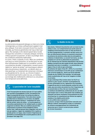 LA CORROSION
LEPROJET
187
C'est l'incorporation de chrome à plus de 12 % qui confère
son caractère d'inoxydabilité à l'acier. Cet élément d'al-
liage à la propriété de former à la surface du métal un
composé oxydé de passivation. C'est cette mince couche
qui détermine la résistance à la corrosion. Sa stabilité
dépendra de plusieurs facteurs : composition de l'acier,
état de surface, nature du milieu… La couche passive se
reconstitue spontanément à l'air ambiant après un endom-
magement accidentel. Mais ces conditions peuvent être
compromises en présence d'ions halogènes (chlore,
brome, fluor, iode) qui peuvent alors engendrer une corro-
sion par piqûres. L'apport de molybdène (316 L) pallie en
grande partie à ce risque, mais il montre l'importance de
permettre la reconstitution de la couche passive ou de la
provoquer (voir page 212).
La passivation de l’acier inoxydable
Sans doute, l'élément de protection anti-corrosion le plus
utilisé, le zinc, a un comportement qui oscille selon les
conditions d'environnement entre un rôle sacrificiel et
un rôle d'autoprotection. Le premier est bien connu et le
zinc est effectivement dissous et consommé notamment
en présence de solutions acides dans les atmosphères
urbaines et industrielles. Le second l'est moins, car plus
complexe et il est lié au phénomène de passivation.
En ne retenant que les réactions aboutissant à des formes
stables et protectrices des oxydes formés, deux éléments
essentiels sont alors à considérer : la concentration en
vapeur d'eau et celle en gaz carbonique.
En présence de vapeur d'eau (Hr > 50%), il y a accroisse-
ment de la concentration en ions OH– qui par combinaison
avec la forme oxydée Zn2, donne une forme hydratée
d'oxyde de zinc Zn(OH)2 très insoluble. Cet hydroxyde
freine la pénétration de l'eau et de l'oxygène et inhibe
la corrosion.
Le gaz carbonique (CO2) contenu dans l'air (0,3% au
moins) va, pour sa part, entraîner la précipitation de
formes carbonatées du zinc, également très insolubles.
Il apparaît que plus la couche passivée contient de carbo-
nates, plus son action est protectrice d'où l'importance de
la concentration en CO2 et de son renouvellement.
La meilleure durabilité des revêtements de zinc est obte-
nue lorsque ceux-ci sont à l'état passif. Une condition qui
nécessite une bonne ventilation (renouvellement du CO2)
et de favoriser le ruissellement qui élimine les espèces
solubles et les dépôts pulvérulents.
Le zinc préfère donc le grand air ! …
Là encore, lorsque l'état de passivation naturelle sera
difficile à obtenir (atmosphères acides ou confinées),
on utilisera avantageusement les traitements de
conversion qui à l’avenir ne devront plus contenir
de chrome hexavalent.
La double vie du zincla passivité
Le phénomène de passivité désigne un état où le métal
immergé dans un milieu suffisamment oxydant n'est
plus attaqué. Il est alors recouvert d'une fine couche,
invisible, qui freine la pénétration de l'eau et de l'oxy-
gène. Par exemple, le fer devient passif dans l'acide
nitrique très concentré, il n'est plus attaqué. Certains
métaux peuvent se passiver, et donc se protéger dans
les conditions ambiantes habituelles :
le cuivre, l'étain, le plomb, le zinc. Mais ces conditions
sont plus ou moins précaires, et cet état peut ne pas
être suffisamment stable pour le considérer comme
une protection durable. La passivation, souvent assimi-
lable à la “patine du temps“ est trop longue à obtenir
dans les processus industriels ; on obtient alors un
état passif par un traitement de conversion chimique
au phosphate de fer, de zinc, au chrome trivalent…
Le traitement permettra selon les cas, un meilleur
accrochage des revêtements ultérieurs ou une protec-
tion temporaire voire définitive.
 