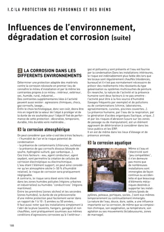 I . C / L A P R O T E C T I O N D E S P E R S O N N E S E T D E S B I E N S
Influences de l’environnement,
dégradation et corrosion (suite)
188
LA CORROSION DANS LES
DIFFERENTS ENVIRONNEMENTS
Déterminer une protection adaptée des matériels
contre la corrosion nécessite en premier lieu de
connaître le milieu d'installation et par là même les
contraintes propres à ce milieu : intérieur, extérieur,
sec, humide, rural, industriel…
Des contraintes supplémentaires liées à l'activité
peuvent aussi exister: agressions chimiques, chocs,
gaz corrosifs, lavage…
Enfin le choix technologique, donc son coût, devra être
mis en regard de la valeur de l'objet à protéger et de
la durée de vie souhaitée pour l'objectif fixé de perfor-
mance de cette protection : décorative, temporaire,
durable, très durable voire inaltérable…
la corrosion atmosphérique
On peut considérer que celle-ci est liée à trois facteurs :
- l'humidité de l'air et le risque potentiel de
condensation
- la présence de contaminants (chlorures, sulfates)
- la présence de gaz corrosifs dissous (dioxyde de
soufre, hydrogène sulfuré, gaz carbonique…).
Ces trois facteurs : eau, agent conducteur, agent
oxydant, vont permettre la création de cellules de
corrosion électrolytique ou électrochimique.
L'eau étant l'élément support, on peut ainsi considé-
rer qu'en atmosphère sèche (< 50 % d'humidité
relative), le risque de corrosion sera pratiquement
négligeable.
A contrario, le risque sera élevé voire très élevé
dans les zones humides polluées (régions urbaines
et industrielles) ou humides “conductrices“ (régions
maritimes).
Entre les premières (zones sèches) et les secondes
(zones humides), la durée de vie prévisionnelle
d'une même protection peut facilement varier dans
un rapport de 1 à 10 : 5 années ou 50 années…
Il faut aussi noter que les installations simplement à
l'abri de la pluie (auvents, hangars, garages) et non
chauffées, sont pratiquement soumises aux mêmes
conditions d'agressions corrosives qu'à l'extérieur :
2 gaz et polluants y sont présents et l'eau est fournie
par la condensation.Dans les installations intérieures,
le risque est indéniablement plus faible dès lors que
les locaux sont régulièrement chauffés (résidences,
bureaux) et il n'est pas normalement nécessaire de
prévoir des revêtements très résistants du type
galvanisation ou systèmes multicouches de peinture.
En revanche, la nature de l'activité et la présence
humaine sont deux facteurs à ne pas omettre :
l'activité peut être à la fois source d'humidité
(lavages fréquents par exemple) et de pollutions
ou de contaminations (chimie, laboratoires,
agroalimentaire, cuisines, piscines couvertes…).
La présence humaine, par l'eau de la respiration, par
la génération d'acides organiques (lactique, urique…)
et par les risques d'abrasion (usure sur les zones
de passage ou de manipulation), est un élément
aggravant de détérioration à considérer dans les
lieux publics et les ERP.
Il en est de même dans les lieux d'élevage et de
présence animale.
la corrosion aquatique
Même si l'eau et
l'électricité sont
“peu compatibles”,
il n'en demeure
pas moins que
de nombreuses
installations sont
immergées de façon
continue ou acciden-
telle et que beaucoup
d'éléments méca-
niques destinés à
supporter les instal-
lations (pieds de
pylônes, poteaux, portiques, socles…) sont eux-mêmes
temporairement ou continuellement immergés.
La nature de l'eau, douce, dure, salée, a une influence
importante sur la corrosion, de même que sa composi-
tion chimique, son oxygénation, sa température, son
agitation ou ses mouvements (éclaboussures, zones
de marnage).
 