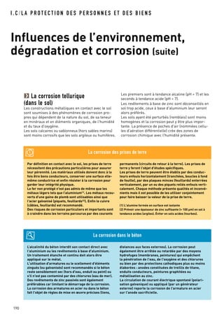 I . C / L A P R O T E C T I O N D E S P E R S O N N E S E T D E S B I E N S
190
Par définition en contact avec le sol, les prises de terre
nécessitent des précautions particulières pour assurer
leur pérennité. Les matériaux utilisés doivent donc à la
fois être bons conducteurs, conserver une surface elle-
même conductrice et enfin résister à la corrosion pour
garder leur intégrité physique.
Le fer non protégé n'est pas admis de même que les
métaux légers tels que l’aluminium(1)
. Les métaux recou-
verts d'une gaine de plomb sont utilisables ainsi que
l'acier galvanisé (piquets, feuillards(2)
). Enfin le cuivre
(câbles, feuillards) est recommandé.
Des risques de corrosion particuliers et importants sont
à craindre dans les terrains parcourus par des courants
permanents (circuits de retour à la terre). Les prises de
terre y feront l'objet d'études spécifiques.
Les prises de terre peuvent être établis par des conduc-
teurs enfouis horizontalement (tranchées, boucles à fond
de fouille), par des plaques minces (feuillards) enterrées
verticalement, par un ou des piquets reliés enfouis verti-
calement. Chaque méthode présente qualités et inconvé-
nients mais il est possible de les utiliser conjointement
pour faire baisser la valeur de la prise de terre.
(1) L'alumine formée en surface est isolante
(2) Prévoir une épaisseur de zinc suffisante (> 100 µm) en sol à
tendance acides (argiles). Éviter en sols acides (tourbes).
La corrosion des prises de terre
L’alcalinité du béton interdit son contact direct avec
l'aluminium ou les revêtements à base d'aluminium.
Un traitement étanche et continu doit alors être
appliqué sur le métal.
L'utilisation d'armatures ou le scellement d'éléments
zingués (ou galvanisés) sont recommandés si le béton
reste sensiblement sec (hors d'eau, enduit ou peint) ou
s'il n'est pas contaminé par des chlorures (eau de mer).
Des revêtements de zinc passivés sont également
préférables car limitant le démarrage de la corrosion.
La corrosion des armatures en acier nu dans le béton
fait l'objet de règles de mise en œuvre précises (liens,
distances aux faces externes). La corrosion peut
également être arrêtée ou retardée par des moyens
hydrofuges (membranes, peintures) qui empêchent
la pénétration de l'eau, de l'oxygène et des chlorures
ou bien par des protections cathodiques plus ou moins
élaborées : anodes constituées de treillis de titane,
enduits conducteurs, peintures graphitées ou
métallisation au zinc.
La circulation de courant électrique spontané (polari-
sation galvanique) ou appliqué (par un générateur
externe) reporte la corrosion de l'armature en acier
sur l'anode sacrificielle.
La corrosion dans le béton
La corrosion tellurique
(dans le sol)
Les constructions métalliques en contact avec le sol
sont soumises à des phénomènes de corrosion pro-
pres qui dépendent de la nature du sol, de sa teneur
en minéraux et en éléments organiques, de l'humidité
et du taux d'oxygène.
Les sols calcaires ou sablonneux (hors sables marins)
sont moins corrosifs que les sols argileux ou humifères.
Influences de l’environnement,
dégradation et corrosion (suite)
Les premiers sont à tendance alcaline (pH > 7) et les
seconds à tendance acide (pH < 7).
Les revêtements à base de zinc sont déconseillés en
sol trop acide, ceux à base d'aluminium leur seront
alors préférés.
Les sols ayant été perturbés (remblais) sont moins
homogènes et la corrosion peut y être plus impor-
tante. La présence de poches d'air (nommées cellu-
les d'aération différentielle) crée des zones de
corrosion chimique avec l'humidité présente.
 
