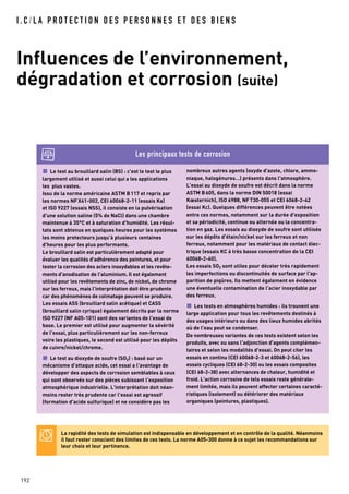 I . C / L A P R O T E C T I O N D E S P E R S O N N E S E T D E S B I E N S
Influences de l’environnement,
dégradation et corrosion (suite)
192
Le test au brouillard salin (BS) : c'est le test le plus
largement utilisé et aussi celui qui a les applications
les plus vastes.
Issu de la norme américaine ASTM B117 et repris par
les normes NFX41-002, CEI 60068-2-11 (essais Ka)
et ISO 9227 (essais NSS), il consiste en la pulvérisation
d'une solution saline (5% de NaCl) dans une chambre
maintenue à 35°C et à saturation d'humidité. Les résul-
tats sont obtenus en quelques heures pour les systèmes
les moins protecteurs jusqu’à plusieurs centaines
d'heures pour les plus performants.
Le brouillard salin est particulièrement adapté pour
évaluer les qualités d'adhérence des peintures, et pour
tester la corrosion des aciers inoxydables et les revête-
ments d'anodisation de l'aluminium. Il est également
utilisé pour les revêtements de zinc, de nickel, de chrome
sur les ferreux, mais l'interprétation doit être prudente
car des phénomènes de colmatage peuvent se produire.
Les essais ASS (brouillard salin acétique) et CASS
(brouillard salin cyrique) également décrits par la norme
ISO 9227 (NF A05-101) sont des variantes de l'essai de
base. Le premier est utilisé pour augmenter la sévérité
de l'essai, plus particulièrement sur les non-ferreux
voire les plastiques, le second est utilisé pour les dépôts
de cuivre/nickel/chrome.
Le test au dioxyde de soufre (SO2) : basé sur un
mécanisme d'attaque acide, cet essai a l'avantage de
développer des aspects de corrosion semblables à ceux
qui sont observés sur des pièces subissant l'exposition
atmosphérique industrielle. L'interprétation doit néan-
moins rester très prudente car l'essai est agressif
(formation d'acide sulfurique) et ne considère pas les
nombreux autres agents (oxyde d'azote, chlore, ammo-
niaque, halogénures…) présents dans l'atmosphère.
L'essai au dioxyde de soufre est décrit dans la norme
ASTM B605, dans la norme DIN 50018 (essai
Kœsternich), ISO 6988, NFT30-055 et CEI 6068-2-42
(essai Kc). Quelques différences peuvent être notées
entre ces normes, notamment sur la durée d'exposition
et sa périodicité, continue ou alternée ou la concentra-
tion en gaz. Les essais au dioxyde de soufre sont utilisés
sur les dépôts d'étain/nickel sur les ferreux et non
ferreux, notamment pour les matériaux de contact élec-
trique (essais KC à très basse concentration de la CEI
60068-2-60).
Les essais SO2 sont utiles pour déceler très rapidement
les imperfections ou discontinuités de surface par l'ap-
parition de piqûres. Ils mettent également en évidence
une éventuelle contamination de l'acier inoxydable par
des ferreux.
Les tests en atmosphères humides : ils trouvent une
large application pour tous les revêtements destinés à
des usages intérieurs ou dans des lieux humides abrités
où de l'eau peut se condenser.
De nombreuses variantes de ces tests existent selon les
produits, avec ou sans l'adjonction d'agents complémen-
taires et selon les modalités d'essai. On peut citer les
essais en continu (CEI 60068-2-3 et 60068-2-56), les
essais cycliques (CEI 68-2-30) ou les essais composites
(CEI 68-2-38) avec alternances de chaleur, humidité et
froid. L'action corrosive de tels essais reste générale-
ment limitée, mais ils peuvent affecter certaines caracté-
ristiques (isolement) ou détériorer des matériaux
organiques (peintures, plastiques).
Les principaux tests de corrosion
La rapidité des tests de simulation est indispensable en développement et en contrôle de la qualité. Néanmoins
il faut rester conscient des limites de ces tests. La norme A05-300 donne à ce sujet les recommandations sur
leur choix et leur pertinence.
 