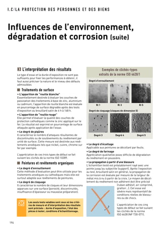 I . C / L A P R O T E C T I O N D E S P E R S O N N E S E T D E S B I E N S
Influences de l’environnement,
dégradation et corrosion (suite)
194
L’interprétation des résultats
Le type d'essai et la durée d'exposition ne sont pas
suffisants pour fixer les performances à obtenir, il
faut aussi préciser la nature et le niveau des défauts
admissibles
Traitements de surface
• L'apparition de “rouille blanche”
Essentiellement destinée à évaluer les couches de
passivation des traitements à base de zinc, aluminium
ou cadmium, l'apparition de rouille blanche est évaluée
en pourcentage de surface dégradée après des tests
d'exposition au brouillard salin de 6 h à 168 h.
• L'apparition de “rouille rouge”
Elle permet d'évaluer la qualité des couches de
protection cathodiques comme le zinc appliqué sur le
fer. Le résultat est exprimé en pourcentage de surface
attaquée après application de l'essai.
• Le degré de piqûres
Il caractérise le nombre d'attaques résultantes de
discontinuités ou de soulèvements du revêtement par
unité de surface. Cette mesure est destinée aux revê-
tements anodiques tels que nickel, cuivre, chrome sur
fer par exemple.
L’appréciation de ces trois types de défaut se fait
suivant les clichés de la norme ISO 10289.
Peintures et revêtements organiques
• Le degré d'enrouillement
Cette méthode d'évaluation peut être utilisée pour les
traitements anodiques ou cathodiques mais elle est
surtout adaptée aux revêtements de peintures.
• Le degré de cloquage
Il caractérise le nombre de cloques et leur dimensions
apparues sur une surface (porosité, discontinuités,
insuffisance d'épaisseur ou mauvaise préparation).
Exemples de clichés-types
extraits de la norme ISO 4628/1
Degré d’enrouillement
Degré de cloquage (cloques de dimension 5)
Ri 1 Ri 3 Ri 5
Degré 3 Degré 4 Degré 5
• Le degré d'écaillage
Applicable aux peintures se décollant par feuils.
• Le degré de farinage
Appréciation qualitative assez difficile de dégradation
du revêtement en poussière.
• La propagation à partir d'une blessure
L'échantillon testé est préalablement rayé avec une
pointe jusqu'au subjectile (support). Après l'exposition
au test, brouillard salin en général, la propagation de
la corrosion est évaluée par mesure de la largeur de
métal mis à nu à partir de la croix. Le moyen de décol-
lement du revêtement non adhérent doit être précisé
(ruban adhésif, air comprimé,
grattoir…). Cet essai est
sévère mais représentatif de
conditions réelles de blessu-
res ou de chocs.
L’appréciation de ces cinq
types de défaut se fait suivant
les clichés de la norme
ISO 4628 (NF T30-071).
e
Les seuls tests valables sont ceux où les critè-
res de mesure et d'interprétation des résultats
sont précisés : durée d'exposition, l'état des
pièces à tester, conditions d'échantillonnage.
 