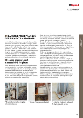 LA CORROSION
LA CONCEPTION PRATIQUE
DES ELEMENTS A PROTEGER
Les installations électriques nécessitent souvent de
réaliser et de mettre en œuvre des ouvrages métal-
liques destinés au support des conducteurs (corbeaux,
équerres…), à la fixation des coffrets et armoires
(portiques, poteaux…) et à maintes autres fonctions
qu'il faut adapter à chaque cas. Les recommandations
ci-après, données à titre de conseil, n'ont pas de
valeur contractuelle vis-à-vis de la résistance à la
corrosion ; elles attirent simplement l'attention sur
quelques précautions élémentaires de réalisation.
Formes, encombrement
et accessibilité des pièces
Selon le mode de protection choisi (galvanisation au
trempé, projection thermique, peinture à la brosse
ou peinture au pistolet…) les pièces conçues devront
permettre une manipulation et un accès aisés.
Dans la mesure du possible, les corps creux devront
pouvoir êtres atteints par la protection : entrée
de zinc, évacuation des gaz, drainage pour la galvani-
sation et accessibilité pour le pistolage.
4
^ Corrosion due à la rétention entre pièces
jointives et non étanches
^ Corrosion d’un corps creux mal protégé ^ Arêtes vives et boulonnerie sont souvent
le siège des départs de corrosion
LEPROJET
195
Pour les corps creux inaccessibles (tubes, profils),
la corrosion interne peut pratiquement être limitée en
les rendant totalement étanches par soudure continue
ou par bouchons ou obturateurs souples.
En cas de galvanisation, le bouchage total ne devra
être fait qu'après le traitement (risque d'explosion).
Les pièces ne devraient pas présenter de zones de
rétention susceptibles d'accumuler eau et pollutions.
Ceci doit être particulièrement vérifié pour les
intervalles étroits.
Si des surfaces planes doivent être assemblées,
elles seront préférablement protégées séparément
avant assemblage ; des pénétrations ultérieures par
capillarité pouvant toujours se produire.
Les jeux entre pièces devront prendre en compte les
épaisseurs de traitement et notamment de galvanisa-
tion. Cela est particulièrement vrai pour les pièces
filetées qui doivent être usinées ou choisies avec
une tolérance supplémentaire.
Les arêtes vives sont la principale cause d'amorce
de corrosion. D'une part, les traitements et peinture
y sont déposés en quantité plus faible, d'autre part
ils sont sensibles aux agressions mécaniques.
Utiliser de préférence des profilés cambrés ou pliés
et arrondir tous les angles vifs (ponçage, meulage)
avant traitement de surface.
 
