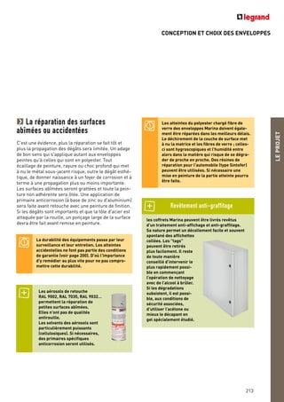 CONCEPTION ET CHOIX DES ENVELOPPES
LEPROJET
213
La réparation des surfaces
abîmées ou accidentées
C'est une évidence, plus la réparation se fait tôt et
plus la propagation des dégâts sera limitée. Un adage
de bon sens qui s'applique autant aux enveloppes
peintes qu'à celles qui sont en polyester. Tout
écaillage de peinture, rayure ou choc profond qui met
à nu le métal sous-jacent risque, outre le dégât esthé-
tique, de donner naissance à un foyer de corrosion et à
terme à une propagation plus ou moins importante.
Les surfaces abîmées seront grattées et toute la pein-
ture non adhérente sera ôtée. Une application de
primaire anticorrosion (à base de zinc ou d'aluminium)
sera faite avant retouche avec une peinture de finition.
Si les dégâts sont importants et que la tôle d'acier est
attaquée par la rouille, un ponçage large de la surface
devra être fait avant remise en peinture.
La durabilité des équipements passe par leur
surveillance et leur entretien. Les atteintes
accidentelles ne font pas partie des conditions
de garantie (voir page 200). D'où l'importance
d'y remédier au plus vite pour ne pas compro-
mettre cette durabilité.
Les aérosols de retouche
RAL 9002, RAL 7035, RAL 9032…
permettent la réparation de
petites surfaces abîmées.
Elles n'ont pas de qualités
antirouille.
Les solvants des aérosols sont
particulièrement puissants
(cellulosiques). Si nécessaires,
des primaires spécifiques
anticorrosion seront utilisés.
les coffrets Marina peuvent être livrés revêtus
d’un traitement anti-affichage et anti-graffitage.
Sa nature permet un décollement facile et souvent
spontané des affichettes
collées. Les "tags"
peuvent être retirés
plus facilement. Il reste
de toute manière
conseillé d’intervenir le
plus rapidement possi-
ble en commençant
l’opération de nettoyage
avec de l’alcool à brûler.
Si les dégradations
subsistent, il est possi-
ble, aux conditions de
sécurité associées,
d’utiliser l’acétone ou
mieux le décapant en
gel spécialement étudié.
Les atteintes du polyester chargé fibre de
verre des enveloppes Marina doivent égale-
ment être réparées dans les meilleurs délais.
Le déchirement de la couche de surface met
à nu la matrice et les fibres de verre ; celles-
ci sont hygroscopiques et l'humidité entre
alors dans la matière qui risque de se dégra-
der de proche en proche. Des résines de
réparation pour l'automobile (type Sintofer)
peuvent être utilisées. Si nécessaire une
mise en peinture de la partie atteinte pourra
être faite.
Revêtement anti-graffitage
 