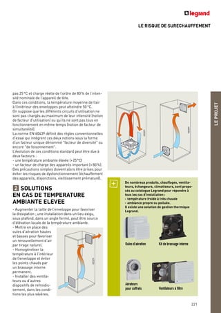 LEPROJET
221
pas 25°C et charge réelle de l’ordre de 80% de l’inten-
sité nominale de l’appareil de tête.
Dans ces conditions, la température moyenne de l’air
à l’intérieur des enveloppes peut atteindre 50°C.
On suppose que les différents circuits d’utilisation ne
sont pas chargés au maximum de leur intensité (notion
de facteur d’utilisation) ou qu’ils ne sont pas tous en
fonctionnement en même temps (notion de facteur de
simultanéité).
La norme EN 60439 définit des règles conventionnelles
d’essai qui intègrent ces deux notions sous la forme
d’un facteur unique dénommé "facteur de diversité" ou
encore "de foisonnement".
L’évolution de ces conditions standard peut être due à
deux facteurs :
- une température ambiante élevée (>25°C)
- un facteur de charge des appareils important (>80%).
Des précautions simples doivent alors être prises pour
éviter les risques de dysfonctionnement (échauffement
des appareils, disjonctions, vieillissement prématuré).
SOLUTIONS
EN CAS DE TEMPERATURE
AMBIANTE ELEVEE
- Augmenter la taille de l’enveloppe pour favoriser
la dissipation ; une installation dans un lieu exigu,
sous plafond, dans un angle fermé, peut être source
d’élévation locale de la température ambiante.
- Mettre en place des
ouïes d’aération hautes
et basses pour favoriser
un renouvellement d’air
par tirage naturel.
- Homogénéiser la
température à l’intérieur
de l’enveloppe et éviter
les points chauds par
un brassage interne
permanent.
- Installer des ventila-
teurs ou d’autres
dispositifs de refroidis-
sement, dans les condi-
tions les plus sévères.
2
De nombreux produits, chauffages, ventila-
teurs, échangeurs, climatiseurs, sont propo-
sés au catalogue Legrand pour répondre à
tous les cas d’installation :
- température froide à très chaude
- ambiance propre ou polluée.
Il existe une solution de gestion thermique
Legrand.
Ouïes d’aération Kit de brassage interne
Aérateurs
pour coffrets Ventilateurs à filtre
LE RISQUE DE SURECHAUFFEMENT
 