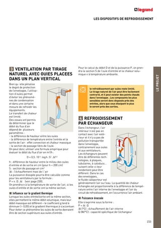 LES DISPOSITIFS DE REFROIDISSEMENT
LEPROJET
233
VENTILATION PAR TIRAGE
NATUREL AVEC OUIES PLACEES
DANS UN PLAN VERTICAL
Bien qu ‘elle pénalise
le degré de protection
de l’enveloppe, l’utilisa-
tion d’ouïes permet
d’éviter les phénomè-
nes de condensation
et dans une certaine
mesure de refroidir les
équipements.
Le transfert de chaleur
est limité.
Des essais ont permis
de déterminer que le
débit du flux d’air
dépend de plusieurs
paramètres :
- la différence de hauteur entre les ouïes
- la différence de température entre l’entrée et la
sortie de l’air : effet convection et chaleur massique
- la section de passage libre de l’ouïe.
On peut donc utiliser une formule empirique pour
évaluer le débit du flux d’air en m3
/h :
D = 0,5.10-4
.logh.S2
.∆t0,6
h : différence de hauteur entre le milieu des ouïes
d’entrée et de sortie en cm (pour h < 200 cm)
S : section de passage en cm2
∆t : l’échauffement maxi de l ‘air
La puissance dissipée pourra être calculée comme
pour les ventilateurs par la formule :
P = ν.D.∆t (voir page 230).
On prendra ν à la température de sortie de l’air, si les
ouïes d’entrée et de sortie ont la même section.
Influence sur le gradient thermique
Lorsque les ouïes entrée/sortie ont la même section,
elles permettent le même débit volumique, mais leur
débit massique est différent – le coefficient g tend à
diminuer (~ 0,05) et le gradient thermique à s’accentuer.
Pour éviter ce phénomène les ouïes de sortie devraient
être de section supérieure aux ouïes d’entrée.
3 Pour le calcul du débit D et de la puissance P, on pren-
dra la section S de l’ouïe d’entrée et la chaleur volu-
mique ν à température ambiante.
le refroidissement par ouïes reste limité.
Le tirage naturel de l’air peut être facilement
contrarié, et il peut exister des points chauds
dans l’enveloppe . Les composants les plus
sensibles seront donc disposés près des
entrées, alors que ceux dissipant le plus
le seront près des sorties.
REFROIDISSEMENT
PAR ECHANGEUR
Dans l’échangeur, l’air
intérieur n’est pas en
contact avec l’air exté-
rieur et il n’y a pas de
pollution transportée
dans l’enveloppe,
contrairement aux ouïes
et aux ventilateurs.
Les échangeurs peuvent
être de différentes tech-
nologies, à plaques,
tubulaires, à caloducs…
suivant celle-ci leur
rendement peut être
différent. Dans le cas
des enveloppes,
le fluide caloporteur est
généralement l’air ou l’eau. La quantité de chaleur
échangée est proportionnelle à la différence de tempé-
rature entre l’air interne de l’enveloppe et l’air du
circuit de refroidissement, en l’occurrence l’air ambiant.
Puissance évacuée
Elle s’exprime sous la forme :
P = ∆t.Q
∆t (°C) : échauffement de l’air interne
Q (W/°C) : capacité spécifique de l’échangeur
4
 