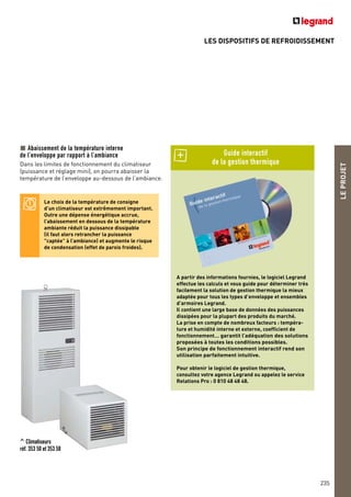 LES DISPOSITIFS DE REFROIDISSEMENT
LEPROJET
235
Abaissement de la température interne
de l’enveloppe par rapport à l’ambiance
Dans les limites de fonctionnement du climatiseur
(puissance et réglage mini), on pourra abaisser la
température de l’enveloppe au-dessous de l’ambiance.
Le choix de la température de consigne
d’un climatiseur est extrêmement important.
Outre une dépense énergétique accrue,
l’abaissement en dessous de la température
ambiante réduit la puissance dissipable
(il faut alors retrancher la puissance
"captée" à l’ambiance) et augmente le risque
de condensation (effet de parois froides).
^ Climatiseurs
réf. 353 50 et 353 58
A partir des informations fournies, le logiciel Legrand
effectue les calculs et vous guide pour déterminer très
facilement la solution de gestion thermique la mieux
adaptée pour tous les types d’enveloppe et ensembles
d’armoires Legrand.
Il contient une large base de données des puissances
dissipées pour la plupart des produits du marché.
La prise en compte de nombreux facteurs : tempéra-
ture et humidité interne et externe, coefficient de
fonctionnement… garantit l’adéquation des solutions
proposées à toutes les conditions possibles.
Son principe de fonctionnement interactif rend son
utilisation parfaitement intuitive.
Pour obtenir le logiciel de gestion thermique,
consultez votre agence Legrand ou appelez le service
Relations Pro : 0 810 48 48 48.
Guide interactif
de la gestion thermique
 