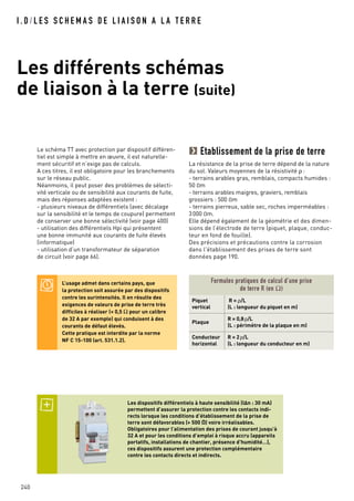 I . D / L E S S C H E M A S D E L I A I S O N A L A T E R R E
Les différents schémas
de liaison à la terre (suite)
240
Le schéma TT avec protection par dispositif différen-
tiel est simple à mettre en œuvre, il est naturelle-
ment sécuritif et n’exige pas de calculs.
A ces titres, il est obligatoire pour les branchements
sur le réseau public.
Néanmoins, il peut poser des problèmes de sélecti-
vité verticale ou de sensibilité aux courants de fuite,
mais des réponses adaptées existent :
- plusieurs niveaux de différentiels (avec décalage
sur la sensibilité et le temps de coupure) permettent
de conserver une bonne sélectivité (voir page 400)
- utilisation des différentiels Hpi qui présentent
une bonne immunité aux courants de fuite élevés
(informatique)
- utilisation d’un transformateur de séparation
de circuit (voir page 66).
Les dispositifs différentiels à haute sensibilité (IAn : 30 mA)
permettent d’assurer la protection contre les contacts indi-
rects lorsque les conditions d’établissement de la prise de
terre sont défavorables (> 500 O) voire irréalisables.
Obligatoires pour l’alimentation des prises de courant jusqu’à
32 A et pour les conditions d’emploi à risque accru (appareils
portatifs, installations de chantier, présence d’humidité…),
ces dispositifs assurent une protection complémentaire
contre les contacts directs et indirects.
L’usage admet dans certains pays, que
la protection soit assurée par des dispositifs
contre les surintensités. Il en résulte des
exigences de valeurs de prise de terre très
difficiles à réaliser (< 0,5 Ω pour un calibre
de 32 A par exemple) qui conduisent à des
courants de défaut élevés.
Cette pratique est interdite par la norme
NF C 15-100 (art. 531.1.2).
Formules pratiques de calcul d’une prise
de terre R (en Ω)
Piquet
vertical
R = ρ/L
(L : longueur du piquet en m)
Plaque
R = 0,8ρ/L
(L : périmètre de la plaque en m)
Conducteur
horizontal
R = 2ρ/L
(L : longueur du conducteur en m)
Etablissement de la prise de terre
La résistance de la prise de terre dépend de la nature
du sol. Valeurs moyennes de la résistivité ρ :
- terrains arables gras, remblais, compacts humides :
50 Om
- terrains arables maigres, graviers, remblais
grossiers : 500 Om
- terrains pierreux, sable sec, roches imperméables :
3000 Om.
Elle dépend également de la géométrie et des dimen-
sions de l’électrode de terre (piquet, plaque, conduc-
teur en fond de fouille).
Des précisions et précautions contre la corrosion
dans l'établissement des prises de terre sont
données page 190.
 