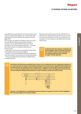 LE SCHEMA TN (MISE AU NEUTRE)
LEPROJET
243
La validation de la protection contre les contacts indi-
rects en schéma TN s’appuie sur la vérification des
conditions de fonctionnement des protections (voir
page 295).
Plus la valeur du défaut est élevée et plus les condi-
tions de déclenchement sont faciles à obtenir.
La valeur du courant de défaut diminue lorsque
la longueur des canalisations augmente… au risque
de ne plus assurer la condition de protection.
On peut alors :
- augmenter la section des conducteurs (diminution
de l’impédance de la boucle de défaut)
- réaliser une liaison équipotentielle locale (abaisse-
ment de la valeur de la tension de contact présumée)
- utiliser des dispositifs de protection différentielle
complémentaires.
Afin d’éviter des différences de potentiel entre neutre et terre (notamment dans les installations étendues ou
en cas de surtension de foudre), il est possible de disposer des interconnexions régulières (démontables pour
les mesures) entre le conducteur PE et le conducteur N : au niveau de la source (point neutre du transforma-
teur), en amont du dispositif général de protection (dans le TGBT), en amont des dispositifs de protection des
circuits d’utilisation (tableaux divisionnaires), au point d’utilisation (socle de prise de courant).
Attention : cette disposition n’est applicable que dans les pays où la coupure du neutre n’est pas obligatoire.
Elle n’est pas possible en France par exemple.
Cette dernière solution permet de s’affranchir de
vérifications. Elle permet la protection des circuits
terminaux de prises de courant sur lesquelles les
récepteurs et les longueurs de câbles sont souvent
méconnues.
L1
L2
L3
N
PE
La détermination des longueurs maximales de
ligne protégées contre les contacts indirects et
les courants de courts-circuits minimaux est
une condition impérative de l’utilisation
du régime TN (voir page 296).
 