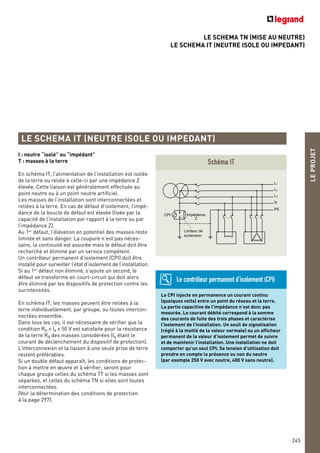 LE SCHEMA TN (MISE AU NEUTRE)
LE SCHEMA IT (NEUTRE ISOLE OU IMPEDANT)
LEPROJET
245
LE SCHEMA IT (NEUTRE ISOLE OU IMPEDANT)
I : neutre “isolé” ou “impédant”
T : masses à la terre
En schéma IT, l’alimentation de l’installation est isolée
de la terre ou reliée à celle-ci par une impédance Z
élevée. Cette liaison est généralement effectuée au
point neutre ou à un point neutre artificiel.
Les masses de l’installation sont interconnectées et
reliées à la terre. En cas de défaut d’isolement, l’impé-
dance de la boucle de défaut est élevée (fixée par la
capacité de l’installation par rapport à la terre ou par
l’impédance Z).
Au 1er
défaut, l’élévation en potentiel des masses reste
limitée et sans danger. La coupure n’est pas néces-
saire, la continuité est assurée mais le défaut doit être
recherché et éliminé par un service compétent.
Un contrôleur permanent d’isolement (CPI) doit être
installé pour surveiller l’état d’isolement de l’installation.
Si au 1er
défaut non éliminé, s’ajoute un second, le
défaut se transforme en court-circuit qui doit alors
être éliminé par les dispositifs de protection contre les
surintensités.
En schéma IT, les masses peuvent être reliées à la
terre individuellement, par groupe, ou toutes intercon-
nectées ensemble.
Dans tous les cas, il est nécessaire de vérifier que la
condition RA x Ia < 50 V est satisfaite pour la résistance
de la terre RA des masses considérées (Ia étant le
courant de déclenchement du dispositif de protection).
L’interconnexion et la liaison à une seule prise de terre
restent préférables.
Si un double défaut apparaît, les conditions de protec-
tion à mettre en œuvre et à vérifier, seront pour
chaque groupe celles du schéma TT si les masses sont
séparées, et celles du schéma TN si elles sont toutes
interconnectées.
(Voir la détermination des conditions de protection
à la page 297).
L1
L2
L3
N
PE
Impédance
Z
Limiteur de
surtension
CPI
Schéma IT
Le CPI injecte en permanence un courant continu
(quelques volts) entre un point du réseau et la terre.
La partie capacitive de l’impédance n’est donc pas
mesurée. Le courant débité correspond à la somme
des courants de fuite des trois phases et caractérise
l’isolement de l’installation. Un seuil de signalisation
(réglé à la moitié de la valeur normale) ou un afficheur
permanent de la valeur d’isolement permet de suivre
et de maintenir l’installation. Une installation ne doit
comporter qu’un seul CPI. Sa tension d’utilisation doit
prendre en compte la présence ou non du neutre
(par exemple 250 V avec neutre, 400 V sans neutre).
Le contrôleur permanent d’isolement (CPI)
 