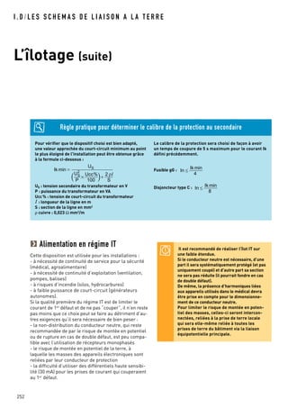 I . D / L E S S C H E M A S D E L I A I S O N A L A T E R R E
L’îlotage (suite)
252
Pour vérifier que le dispositif choisi est bien adapté,
une valeur approchée du court-circuit minimum au point
le plus éloigné de l'installation peut être obtenue grâce
à la formule ci-dessous :
US : tension secondaire du transformateur en V
P : puissance du transformateur en VA
Ucc% : tension de court-circuit du transformateur
: longueur de la ligne en m
S : section de la ligne en mm2
ρ cuivre : 0,023 Ω mm2/m
Le calibre de la protection sera choisi de façon à avoir
un temps de coupure de 5 s maximum pour le courant Ik
défini précédemment.
Fusible gG :
Disjoncteur type C : Ik min
In
8
Ik min
In
4
Ik min
US
US
2
P
Ucc%
100
2
S
ρ
Alimentation en régime IT
Cette disposition est utilisée pour les installations :
- à nécessité de continuité de service pour la sécurité
(médical, agroalimentaire)
- à nécessité de continuité d’exploitation (ventilation,
pompes, balises)
- à risques d’incendie (silos, hydrocarbures)
- à faible puissance de court-circuit (générateurs
autonomes).
Si la qualité première du régime IT est de limiter le
courant de 1er
défaut et de ne pas “couper”, il n’en reste
pas moins que ce choix peut se faire au détriment d’au-
tres exigences qu’il sera nécessaire de bien peser :
- la non-distribution du conducteur neutre, qui reste
recommandée de par le risque de montée en potentiel
ou de rupture en cas de double défaut, est peu compa-
tible avec l’utilisation de récepteurs monophasés
- le risque de montée en potentiel de la terre, à
laquelle les masses des appareils électroniques sont
reliées par leur conducteur de protection
- la difficulté d’utiliser des différentiels haute sensibi-
lité (30 mA) pour les prises de courant qui couperaient
au 1er
défaut.
Il est recommandé de réaliser l’îlot IT sur
une faible étendue.
Si le conducteur neutre est nécessaire, d’une
part il sera systématiquement protégé (et pas
uniquement coupé) et d’autre part sa section
ne sera pas réduite (il pourrait fondre en cas
de double défaut).
De même, la présence d’harmoniques liées
aux appareils utilisés dans le médical devra
être prise en compte pour le dimensionne-
ment de ce conducteur neutre.
Pour limiter le risque de montée en poten-
tiel des masses, celles-ci seront intercon-
nectées, reliées à la prise de terre locale
qui sera elle-même reliée à toutes les
prises de terre du bâtiment via la liaison
équipotentielle principale.
Règle pratique pour déterminer le calibre de la protection au secondaire
 