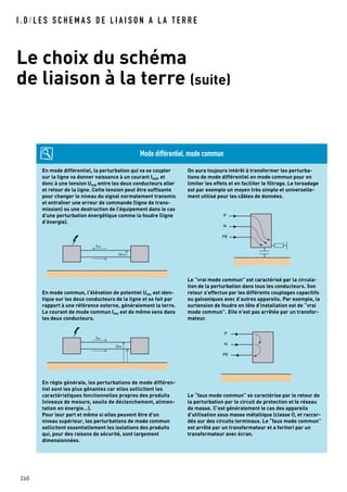 I . D / L E S S C H E M A S D E L I A I S O N A L A T E R R E
Le choix du schéma
de liaison à la terre (suite)
260
En mode différentiel, la perturbation qui va se coupler
sur la ligne va donner naissance à un courant Imd, et
donc à une tension Umd entre les deux conducteurs aller
et retour de la ligne. Cette tension peut être suffisante
pour changer le niveau du signal normalement transmis
et entraîner une erreur de commande (ligne de trans-
mission) ou une destruction de l’équipement dans le cas
d'une perturbation énergétique comme la foudre (ligne
d’énergie).
En mode commun, l'élévation de potentiel Umc est iden-
tique sur les deux conducteurs de la ligne et se fait par
rapport à une référence externe, généralement la terre.
Le courant de mode commun Imc est de même sens dans
les deux conducteurs.
En règle générale, les perturbations de mode différen-
tiel sont les plus gênantes car elles sollicitent les
caractéristiques fonctionnelles propres des produits
(niveaux de mesure, seuils de déclenchement, alimen-
tation en énergie…).
Pour leur part et même si elles peuvent être d'un
niveau supérieur, les perturbations de mode commun
sollicitent essentiellement les isolations des produits
qui, pour des raisons de sécurité, sont largement
dimensionnées.
On aura toujours intérêt à transformer les perturba-
tions de mode différentiel en mode commun pour en
limiter les effets et en faciliter le filtrage. Le torsadage
est par exemple un moyen très simple et universelle-
ment utilisé pour les câbles de données.
Le “vrai mode commun” est caractérisé par la circula-
tion de la perturbation dans tous les conducteurs. Son
retour s’effectue par les différents couplages capacitifs
ou galvaniques avec d’autres appareils. Par exemple, la
surtension de foudre en tête d’installation est de “vrai
mode commun”. Elle n’est pas arrêtée par un transfor-
mateur.
Le “faux mode commun” se caractérise par le retour de
la perturbation par le circuit de protection et le réseau
de masse. C’est généralement le cas des appareils
d’utilisation sous masse métallique (classe I), et raccor-
dés sur des circuits terminaux. Le “faux mode commun”
est arrêté par un transformateur et a fortiori par un
transformateur avec écran.
Imd
Umd
Imc
Umc
P
N
PE
P
N
PE
Mode différentiel, mode commun
 