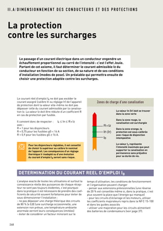 I I . A / D I M E N S I O N N E M E N T D E S C O N D U C T E U R S E T D E S P R O T E C T I O N S
La protection
contre les surcharges
Le passage d’un courant électrique dans un conducteur engendre un
échauffement proportionnel au carré de l’intensité : c’est l’effet Joule.
Partant de cet axiome, il faut déterminer le courant admissible Iz du
conducteur en fonction de sa section, de sa nature et de ses conditions
d’installation (modes de pose). Un préalable qui permettra ensuite de
choisir une protection adaptée contre les surcharges.
268
Le courant réel d’emploi IB ne doit pas excéder le
courant assigné (calibre In ou réglage Ir) de l’appareil
de protection dont la valeur elle-même ne doit pas
dépasser celle du courant admissible par la canalisa-
tion Iz. La valeur Iz doit être réduite d’un coefficient R
en cas de protection par fusible.
Il convient donc de respecter :
avec :
R = 1 pour les disjoncteurs
R = 0,75 pour les fusibles gG < 16 A
R = 0,9 pour les fusibles gG ≥ 16 A.
IB ≤ In ≤ R Iz×
Zones de charge d’une canalisation
La valeur In (Ir) doit se trouver
dans la zone verte
Dans la zone rouge, la
canalisation est surchargée
Dans la zone orange, la
protection est sous-calibrée
avec risque de disjonction
intempestive
La valeur IZ représente
l’intensité maximale que peut
supporter la canalisation en
permanence sans préjudice
pour sa durée de vie.
L’analyse exacte de toutes les utilisations et surtout la
connaissance réelle des puissances de chaque récep-
teur ne sont pas toujours évidentes, c’est pourquoi
dans la pratique il est nécessaire de prendre des coef-
ficients de sécurité souvent forfaitaires pour éviter de
sous-dimensionner l’installation :
- ne pas dépasser une charge théorique des circuits
de 80 % (x 0,8) (une surcharge occasionnelle, une
extension non prévue, une température ambiante
anormale verront leurs conséquences limitées)
- éviter de considérer un facteur minorant sur le
R×Iz
In (Ir)
IB
DETERMINATION DU COURANT REEL D’EMPLOI IB
Pour les disjoncteurs réglables, il est conseillé
de choisir Iz supérieur au calibre In nominal
de l’appareil. Les conséquences d’un réglage
thermique Ir inadapté ou d’une évolution
du courant d’emploi IB seront sans risque.
temps d’utilisation; les conditions de fonctionnement
et l’organisation peuvent changer
- penser aux extensions prévisionnelles (une réserve
de 20 % est conseillée même si, dans la pratique, c’est
plus souvent la place que l’énergie qui manque)
- pour les circuits d’éclairage et les moteurs, utiliser
les coefficients majorateurs repris dans la NFC 15-100
et dans les guides associés
- utiliser une majoration pour les circuits alimentant
des batteries de condensateurs (voir page 37).
 