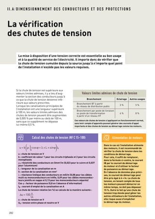I I . A / D I M E N S I O N N E M E N T D E S C O N D U C T E U R S E T D E S P R O T E C T I O N S
La vérification
des chutes de tension
La mise à disposition d’une tension correcte est essentielle au bon usage
et à la qualité de service de l’électricité. Il importe donc de vérifier que
la chute de tension cumulée depuis la source jusqu’à n’importe quel point
de l’installation n’excède pas les valeurs requises.
282
Si la chute de tension est supérieure aux
valeurs limites admises, il y a lieu d’aug-
menter la section des conducteurs jusqu'à
ce que la chute de tension devienne infé-
rieure aux valeurs prescrites.
Lorsque les canalisations principales de
l’installation ont une longueur supérieure
à 100 m, les valeurs limites admises des
chutes de tension peuvent être augmentées
de 0,005 % par mètre au-delà de 100 m,
sans que ce supplément ne dépasse
lui-même 0,5 %.
Valeurs limites admises de chute de tension
u : chute de tension en V
b : coefficient de valeur 1 pour les circuits triphasés et 2 pour les circuits
monophasés
ρ1: résistivité des conducteurs en Omm2
/m (0,023 pour le cuivre et 0,037
pour l’aluminium)
L : longueur de la canalisation en m
S : section de la canalisation en mm2
λ : réactance linéique des conducteurs en mO/m (0,08 pour les câbles
multi ou monoconducteurs en trèfle, 0,09 pour les câbles monoconduc-
teurs jointifs en nappe et 0,13 pour les monoconducteurs séparés)
Cos ϕ : facteur de puissance (0,8 en l’absence d’information)
IB : courant d’emploi de la canalisation en A
La chute de tension relative (en %) se calcule de la manière suivante :
u : chute de tension en V
U0 : tension entre phase et neutre en V
∆u =100 u
U0
u = b ρ1
L
S
cosϕ + λ ×L × sinϕ





 IB
Ces valeurs de chutes de tension s’appliquent en fonctionnement normal,
sans tenir compte d’appareils pouvant générer des courants d’appel
importants et des chutes de tension au démarrage comme les moteurs.
Calcul des chutes de tension (NF C 15-100)
Branchement Eclairage Autres usages
Branchement BT à partir
du réseau de distribution public
3 % 5 %
Branchement par poste de livraison
ou poste de transformation
à partir d’un réseau HT
6 % 8 %
Dans le cas où l’installation alimente
des moteurs, il est recommandé de
vérifier la chute de tension dans les
conditions de démarrage.
Pour cela, il suffit de remplacer,
dans la formule ci-contre, le courant
IB par le courant de démarrage
du moteur et d’utiliser le facteur
de puissance au démarrage.
En l’absence de données plus préci-
ses, le courant de démarrage peut
être pris égal à 6 x In. La chute de
tension, en tenant compte de tous
les moteurs pouvant démarrer en
même temps, ne doit pas dépasser
15 %. Outre le fait qu’une chute de
tension trop élevée peut gêner les
autres utilisateurs de l’installation,
elle risque aussi d’empêcher
le démarrage du moteur.
Alimentation de moteurs
 