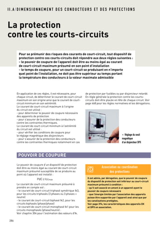 Pour se prémunir des risques des courants de court-circuit, tout dispositif de
protection contre ces courts-circuits doit répondre aux deux règles suivantes :
- le pouvoir de coupure de l’appareil doit être au moins égal au courant
de court-circuit maximum présumé en son point d’installation
- le temps de coupure, pour un court-circuit se produisant en n’importe
quel point de l’installation, ne doit pas être supérieur au temps portant
la température des conducteurs à la valeur maximale admissible
I I . A / D I M E N S I O N N E M E N T D E S C O N D U C T E U R S E T D E S P R O T E C T I O N S
La protection
contre les courts-circuits
286
Le pouvoir de coupure d’un dispositif de protection
doit être au moins égal au courant de court-circuit
maximum présumé susceptible de se produire au
point où l’appareil est installé :
Le courant de court-circuit maximum présumé à
prendre en compte est :
- le courant de court-circuit triphasé symétrique Ik3,
pour les circuits triphasés (3 phases ou 3 phases +
neutre)
- le courant de court-circuit biphasé Ik2, pour les
circuits biphasés (phase/phase)
- le courant de court-circuit monophasé Ik1 pour les
circuits monophasés (phase/neutre) :
Voir chapitre 304 pour l'estimation des valeurs d'Ik.
PdC ≥ Iccmax
POUVOIR DE COUPURE
En application de ces règles, il est nécessaire, pour
chaque circuit, de déterminer le courant de court-circuit
maximum en son origine ainsi que le courant de court-
circuit minimum en son extrémité.
Le courant de court-circuit maximum à l’origine
du circuit est utilisé :
- pour déterminer le pouvoir de coupure nécessaire
des appareils de protection
- pour s’assurer de la protection des conducteurs
contre les contraintes thermiques.
Le courant de court-circuit minimum à l’extrémité
du circuit est utilisé :
- pour vérifier les conditions de coupure pour
le réglage magnétique des disjoncteurs
- pour s’assurer de la protection des conducteurs
contre les contraintes thermiques notamment en cas
< Réglage du seuil
magnétique
d’un disjoncteur DPX
Il est admis, par dérogation, que le pouvoir de coupure
du dispositif de protection soit inférieur au court-circuit
maximum présumé à condition :
- qu’il soit associé en amont à un appareil ayant le
pouvoir de coupure nécessaire
- que l’énergie limitée par l’association des appareils
puisse être supportée par l’appareil aval ainsi que par
les canalisations protégées.
Voir page 374, les caractéristiques des appareils DX
et DPX en association.
Association ou coordination
des protections
de protection par fusibles ou par disjoncteur retardé.
En règle générale la protection contre les courts-
circuits doit-être placée en tête de chaque circuit. Voir
page 468 pour les règles normatives et les dérogations.
 