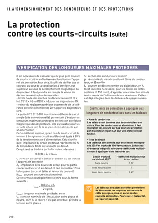 I I . A / D I M E N S I O N N E M E N T D E S C O N D U C T E U R S E T D E S P R O T E C T I O N S
La protection
contre les courts-circuits (suite)
290
Il est nécessaire de s’assurer que le plus petit courant
de court-circuit fera effectivement fonctionner l’appa-
reil de protection. Pour cela, il suffit de vérifier que ce
courant, au bout de la canalisation à protéger, est
supérieur au seuil de déclenchement magnétique du
disjoncteur. Il faut prendre en compte la valeur de
déclenchement la plus défavorable :
- limite haute des courbes de déclenchement B (5 ×
In), C (10 × In) ou D (20 × In) pour les disjoncteurs DX
- valeur du réglage magnétique augmentée de la tolé-
rance de fonctionnement de 20 % pour les disjoncteurs
DPX.
Le guide UTE C 15-105 fournit une méthode de calcul
simple (dite conventionnelle) permettant d’évaluer les
longueurs maximales protégées en fonction du réglage
magnétique des disjoncteurs. Elle est valable pour les
circuits situés loin de la source et non alimentés par
un alternateur.
Cette méthode suppose, qu’en cas de court-circuit, la
tension à l’origine du circuit en défaut est égale à 80 %
de la tension nominale d’alimentation. Cela signifie
que l’impédance du circuit en défaut représente 80 %
de l’impédance totale de la boucle de défaut.
Ce qui peut se traduire par la formule ci-dessous :
U : tension en service normal à l’endroit où est installé
l’appareil de protection
Zd : impédance de la boucle de défaut pour la partie
concernant le circuit en défaut. Il faut considérer 2 fois
la longueur du circuit (aller et retour du courant)
Ikmin : courant de court-circuit minimal
Cette formule peut également s’écrire sous la forme
suivante :
Lmax : longueur maximale protégée, en m
U0 : tension nominale de l’installation entre phase et
neutre, en V. Si le neutre n’est pas distribué, prendre la
tension entre phases
Lmax =
0,8 ×U0 × S
2× ρ×Ia
0,8 ×U = Zd ×Ikmin
S : section des conducteurs, en mm2
ρ : résistivité du métal constituant l’âme du conduc-
teur, en Omm2
/m
Ia : courant de déclenchement du disjoncteur, en A.
Il est toutefois nécessaire, pour les câbles de fortes
sections (≥ 150 mm2
), d’apporter une correction afin de
tenir compte de l’influence de leur réactance. Celle-ci
est déjà intégrée dans les tableaux des pages suivan-
tes.
Coefficients de correction à appliquer aux
longueurs de conducteur lues dans les tableaux
• Ame du conducteur
Les valeurs sont données pour des conducteurs en
cuivre. Pour les conducteurs en aluminium, il faut
multiplier ces valeurs par 0,62 pour une protection
par disjoncteur et par 0,41 pour une protection par
fusible.
• Type de circuit
Les tableaux sont donnés pour des circuits monopha-
sés 230 V et triphasés 400 V avec neutre. Le tableau
ci-dessous indique la valeur des coefficients multipli-
cateurs à appliquer dans les autres cas.
VERIFICATION DES LONGUEURS MAXIMALES PROTEGEES
Les tableaux des pages suivantes permettent
de déterminer les longueurs maximales de
câble protégées, mais en aucun cas les
courants admissibles. Pour ceux-ci (valeur Iz),
se reporter page 268.
Circuit triphasé
ou biphasé 400 V
Coefficient multiplicateur
de correction
Sans neutre 1,72
Avec neutre plein 1
Avec demi neutre 0,67
 