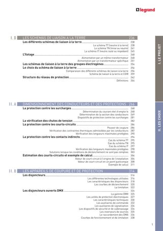 1
LES SCHEMAS DE LIAISON A LA TERRE 236
Les différents schémas de liaison à la terre......................................................... 238
Le schéma TT (neutre à la terre) 238
Le schéma TN (mise au neutre) 241
Le schéma IT (neutre isolé ou impédant) 245
L’îlotage ................................................................................................................... 248
Alimentation par un même transformateur 248
Alimentation par un transformateur spécifique 251
Les schémas de liaison à la terre des groupes électrogènes.............................. 254
Le choix du schéma de liaison à la terre ............................................................... 256
Comparaison des différents schémas de liaison à la terre 256
Schéma de liaison à la terre et CEM 259
Structure du réseau de protection......................................................................... 262
Définitions 264
DIMENSIONNEMENT DES CONDUCTEURS ET DES PROTECTIONS 266
La protection contre les surcharges...................................................................... 268
Détermination du courant réel d’emploi IB 268
Détermination de la section des conducteurs 269
Dispositifs de protection contre les surcharges 281
La vérification des chutes de tension .................................................................... 282
La protection contre les courts-circuits ................................................................ 286
Pouvoir de coupure 286
Vérification des contraintes thermiques admissibles par les conducteurs 287
Vérification des longueurs maximales protégées 290
La protection contre les contacts indirects ........................................................... 294
Cas du schéma TT 295
Cas du schéma TN 295
Cas du schéma IT 297
Vérification des longueurs maximales protégées 298
Solutions lorsque les conditions de déclenchement ne sont pas remplies 303
Estimation des courts-circuits et exemple de calcul............................................ 304
Valeur de court-circuit à l’origine de l’installation 304
Valeur de court-circuit en un point quelconque 308
Exemple de calcul 311
LES APPAREILS DE COUPURE ET DE PROTECTION 314
Les disjoncteurs...................................................................................................... 316
Les différentes technologies utilisées 316
Les caractéristiques des disjoncteurs 318
Les courbes de déclenchement 320
La limitation 322
Les disjoncteurs ouverts DMX ............................................................................... 324
La gamme DMX 325
Les unités de protection électroniques 327
Les caractéristiques techniques 330
Les auxiliaires de commande 332
Les auxiliaires de signalisation 334
Les dispositifs de sécurité et de cadenassage 334
Les inverseurs de sources 335
Le raccordement des DMX 336
Courbes de fonctionnement et de limitation 338
1
I . D
I I . A
I I . B
I.LEPROJETII.LESCHOIX
 