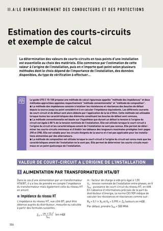 I I . A / L E D I M E N S I O N N E M E N T D E S C O N D U C T E U R S E T D E S P R O T E C T I O N S
304
Dans le cas d’une alimentation par un transformateur
HTA/BT, il y a lieu de prendre en compte l’impédance
du transformateur mais également celle du réseau HT
en amont.
Impédance du réseau HT
L’impédance du réseau HT, vue côté BT, peut être
obtenue auprès du distributeur, mesurée ou calculée
à partir des formules suivantes :
(en mΩ)
m : facteur de charge à vide pris égal à 1,05
Un : tension nominale de l’installation entre phases, en V
SkQ : puissance de court-circuit du réseau HT, en kVA
En l’absence d’informations précises de la part du
distributeur d’énergie, la norme CEI 909 indique de
calculer les résistances et réactances comme suit :
RQ = 0,1 × XQ et XQ = 0,995 × ZQ (valeurs en mΩ).
Par défaut, prendre SkQ = 500 MVA
Estimation des courts-circuits
et exemple de calcul
La détermination des valeurs de courts-circuits en tous points d’une installation
est essentielle au choix des matériels. Elle commence par l’estimation de cette
valeur à l’origine de l’installation, puis en n’importe quel point selon plusieurs
méthodes dont le choix dépend de l’importance de l’installation, des données
disponibles, du type de vérification à effectuer…
Le guide UTE C 15-105 propose une méthode de calcul rigoureuse appelée “méthode des impédances” et deux
méthodes approchées appelées respectivement “méthode conventionnelle” et “méthode de composition”.
La méthode des impédances consiste à totaliser les résistances et réactances des boucles de défaut
depuis la source jusqu’au point considéré et à en calculer l’impédance équivalente. Les différents courants
de court-circuit et de défaut sont alors déduits par l’application de la loi d’Ohm. Cette méthode est utilisable
lorsque toutes les caractéristiques des éléments constituant les boucles de défaut sont connues.
La méthode conventionnelle est basée sur l’hypothèse que durant un défaut la tension à l’origine du
circuit est égale à 80 % de la tension nominale de l’installation. Elle est utilisée lorsque le court-circuit à
l’origine du circuit et les caractéristiques amont de l’installation ne sont pas connus. Elle permet de déter-
miner les courts-circuits minimaux et d’établir les tableaux des longueurs maximales protégées (voir pages
290 et 298). Elle est valable pour les circuits éloignés de la source et n’est pas applicable pour les installa-
tions alimentées par des alternateurs.
La méthode de composition est utilisée lorsque le court-circuit à l’origine du circuit est connu mais que les
caractéristiques amont de l’installation ne le sont pas. Elle permet de déterminer les courts-circuits maxi-
maux en un point quelconque de l’installation.
VALEUR DE COURT-CIRCUIT A L’ORIGINE DE L’INSTALLATION
ALIMENTATION PAR TRANSFORMATEUR HTA/BT1
 