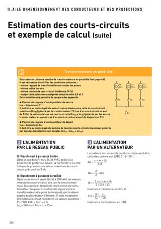 I I . A / L E D I M E N S I O N N E M E N T D E S C O N D U C T E U R S E T D E S P R O T E C T I O N S
Estimation des courts-circuits
et exemple de calcul (suite)
306
L’ALIMENTATION
PAR LE RESEAU PUBLIC
Branchement à puissance limitée
Dans le cas du tarif bleu (≤ 36 kVA), grâce à la
présence de protection amont, la norme NF C 14-100
indique de prendre une valeur maximale de court-
circuit présumé de 3 kA.
Branchement à puissance surveillée
Dans le cas du tarif jaune (de 36 à 250 kVA), les valeurs
nécessaires pour le calcul des courts-circuits maxi-
maux (puissance et tension de court-circuit du trans-
formateur, longueur et section des lignes entre le
transformateur et le point de livraison) sont à obtenir
auprès du distributeur d’énergie. Si elles ne peuvent
être obtenues, il faut considérer les valeurs suivantes :
P = 1000 kVA - Ucc = 6 %
SPh = 240 mm2
Alu - L = 15 m
2 L’ALIMENTATION
PAR UN ALTERNATEUR
Les valeurs de courant de court-circuit peuvent être
calculées comme suit (UTE C 15-105) :
(réactance transitoire, en mO) et
(réactance homopolaire, en mO)
Ik1 =
Ik2 = Ik3
Ik3 =
3
Pour assurer la bonne marche de transformateurs en parallèle (voir page 46),
il est nécessaire de vérifier les conditions suivantes :
- même rapport de transformation sur toutes les prises
- même indice horaire
- même tension de court-circuit (tolérance 10 %)
- rapport des puissances assignées compris entre 0,5 et 2
Détermination des pouvoirs de coupure des appareils
Pouvoir de coupure d’un disjoncteur de source
(ex. : disjoncteur D1)
Il doit être au moins égal à la valeur la plus élevée entre celle du court-circuit
maximum (IccT1) généré par le transformateur T1 (cas d’un court-circuit en aval
de D1) et la somme de tous les courts-circuits (IccT2 + IccT3) générés par les autres
transformateurs couplés (cas d’un court-circuit en amont du disjoncteur D1).
Pouvoir de coupure d’un disjoncteur de départ
(ex. : disjoncteur D4)
Il doit être au moins égal à la somme de tous les courts-circuits maximaux générés
par tous les transformateurs couplés (IccT1 + IccT2 + IccT3).
Transformateurs en parallèle
T1
IccT1
D1 D2 D3
D4
T2
IccT2
T3
IccT3
 