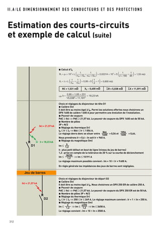 I I . A / L E D I M E N S I O N N E M E N T D E S C O N D U C T E U R S E T D E S P R O T E C T I O N S
Estimation des courts-circuits
et exemple de calcul (suite)
312
D1
D2
Jeu de barres
Calcul d’Id
⇒
Choix et réglages du disjoncteur de tête D1
Calibre (In)
Il doit être au moins égal à IB. Parmi les solutions offertes nous choisirons un
DPX 1600 de calibre 1600 A pour permettre une évolution de l’installation.
Pouvoir de coupure
PdC ≥ Ik3 ⇒ PdC ≥ 21,57 kA. Le pouvoir de coupure du DPX 1600 est de 50 kA.
Nombre de pôles
3P + N/2
Réglage du thermique (Ir)
IB ≤ Ir ≤ IZ ⇒ 866 ≤ Ir ≤ 1054 A.
Le réglage devra donc se situer entre = 0,54 et = 0,64.
Nous prendrons Ir = 0,6 × In soit Ir = 960 A.
Réglage du magnétique (Im)
Im ≤
If : plus petit défaut en bout de ligne (niveau du jeu de barres)
1,2 : prise en compte de la tolérance de 20 % sur la courbe de déclenchement
Im ≤ ⇒ Im ≤ 15191 A
Le réglage maximum possible convient : Im = 10 × Ir = 9600 A.
En règle générale les impédances des jeux de barres sont négligées.
Choix et réglages du disjoncteur de départ D2
Calibre (In)
Il doit être au moins égal à IB. Nous choisirons un DPX 250 ER de calibre 250 A.
Pouvoir de coupure
PdC ≥ Ik3 ⇒ PdC ≥ 21,57 kA. Le pouvoir de coupure du DPX 250 ER est de 50 kA.
Nombre de pôles 3P + N/2
Réglage du thermique (Ir)
IB ≤ Ir ≤ IZ ⇒ 250 ≤ Ir ≤ 269 A. Le réglage maximum convient : Ir = 1 × In = 250 A.
Réglage du magnétique (Im)
Im ≤ ⇒ Im ≤ ⇒ Im ≤ 3658 A.
Le réglage convient : Im = 10 × In = 2500 A.
4390
1,2
If
1,2
18230
1,2
If
1,2
1054
1600
866
1600
5,0382
+ 11,1912
If = = 18,23 kA
0,95 × 1,05 × 231
RC = 1,531 mO XC = 0,600 mO ΣR = 5,038 mO ΣX = 11,591 mO
Rc = ρ1 × 103
× L ( + +)= 0,02314 × 103
× 5 ( )= 1,53 mΩ
1
nph × Sph
1
nPE × SPE
1
2 × 185
1
95
Xc = λ × L ( + + 1)= 0,08 × 5 ( )= 0,600 mΩ
1
nph
1
nPE
1
2
Ik3 = 21,57 kA
If = 18,23 kA
Ik3 = 21,57 kA
 