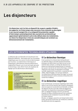 I I . B / L E S A P PA R E I L S D E C O U P U R E E T D E P R O T E C T I O N
Les disjoncteurs
Un disjoncteur est à la fois un dispositif de coupure capable d’établir,
de supporter et d’interrompre des courants d’une intensité au plus égale
à son courant assigné (In), et un dispositif de protection capable
d’interrompre automatiquement des courants de surintensité qui
apparaissent généralement suite à des défauts dans les installations.
Le choix d’un disjoncteur et de ses caractéristiques est corollaire au
dimensionnement de l’installation.
316
La détection des surintensités est assurée par trois
dispositifs différents : thermiques pour les surcharges,
magnétiques pour les courts-circuits et électroniques
pour les deux. Les déclencheurs thermiques et
magnétiques, généralement associés (disjoncteurs
magnétothermiques), sont d’une technique éprouvée
et économique, mais offrent moins de souplesse de
réglage que les déclencheurs électroniques.
Les disjoncteurs Legrand assurent
également :
- la commande d’un circuit, manuelle
ou automatique
- le sectionnement à coupure pleinement
apparente
- le sectionnement à coupure visible pour
les appareils extractibles et débrochables
- la coupure d’urgence
- la protection différentielle
- la protection à manque de tension.
LES DIFFERENTES TECHNOLOGIES UTILISEES
Le déclencheur thermique
Il est constitué d’un bilame dont l’échauffement
au-delà des valeurs normales de fonctionnement
provoque une déformation qui libère la serrure de
maintien des contacts. Le temps de réaction d’un
bilame est inversement proportionnel à l’intensité
du courant. Du fait de son inertie thermique, le bilame
réagit plus vite lorsqu’une deuxième surcharge
succède rapidement à la première. La protection des
câbles, déjà échauffés, n’en est que meilleure.
Les disjoncteurs DPX permettent de régler le courant
de déclenchement Ir entre certaines limites (0,4 à1In
suivant les modèles).
Le déclencheur magnétique
Il est constitué par une boucle magnétique dont l’effet
libère la serrure de maintien des contacts, provoquant
ainsi la coupure en cas de forte surintensité. Le temps
de réponse est très court (de l’ordre du dixième de
seconde). Les disjoncteurs de puissance DPX possè-
dent un réglage Im (jusqu’à 10 x Ir), qui permet
d’ajuster la valeur de déclenchement aux conditions
de protection de l’installation (courant de défaut
et contact indirect).
De plus, ce réglage, associé à une temporisation éven-
tuelle, permet de rechercher les meilleures conditions
de sélectivité entre les appareils.
 
