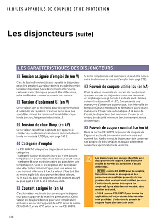 I I . B / L E S A P PA R E I L S D E C O U P U R E E T D E P R O T E C T I O N
Les disjoncteurs (suite)
318
LES CARACTERISTIQUES DES DISJONCTEURS
Tension assignée d’emploi Ue (en V)
C’est la (ou les) tension(s) sous laquelle le disjoncteur
peut être employé. La valeur donnée est généralement
la valeur maximale. Sous des tensions inférieures,
certaines caractéristiques peuvent être différentes,
voire améliorées, comme le pouvoir de coupure.
Tension d’isolement Ui (en V)
Cette valeur sert de référence pour les performances
d’isolement de l’appareil. C’est sur cette base que
sont déterminées les tensions d’essai diélectrique
(onde de choc, fréquence industrielle…).
Tension de choc Uimp (en kV)
Cette valeur caractérise l’aptitude de l’appareil à
résister aux surtensions transitoires comme la foudre
(onde normalisée 1,2/50 µs, voir page 141 ).
Catégorie d’emploi
La CEI 60947-2 désigne les disjoncteurs selon deux
catégories :
- catégorie A pour les disjoncteurs qui n'ont aucune
temporisation pour le déclenchement sur court-circuit
- catégorie B pour les disjoncteurs qui possèdent une
temporisation. Celle-ci est réglable afin de réaliser
une sélectivité chronométrique pour une valeur de
court-circuit inférieure à Icw. La valeur d'Icw doit être
au moins égale à la plus grande des deux valeurs,
12 In ou 5 kA, pour les disjoncteurs de courant assigné
au plus égal à 2500 A, et à 30 kA au-delà.
Courant assigné In (en A)
C'est la valeur maximale du courant que le disjonc-
teur peut supporter de manière permanente. Cette
valeur est toujours donnée pour une température
ambiante autour de l'appareil de 40°C selon la norme
CEI 60947-2, et de 30°C selon la norme CEI 60898.
Si cette température est supérieure, il peut être néces-
saire de diminuer le courant d'emploi (voir page 222).
Pouvoir de coupure ultime Icu (en kA)
C'est la valeur maximale du courant de court-circuit
que peut couper un disjoncteur sous une tension et
un déphasage (cosϕ) donnés. Les tests sont réalisés
suivant la séquence O -t-CO; O représente une
manœuvre d'ouverture automatique, t un intervalle de
temps et CO une manœuvre de fermeture suivie d'une
manœuvre d'ouverture automatique. A la suite de
l'essai, le disjoncteur doit continuer d'assurer un
niveau de sécurité minimum (sectionnement, tenue
diélectrique).
Pouvoir de coupure nominal Icn (en A)
Dans la norme CEI 60898, le pouvoir de coupure de
l'appareil est testé de manière similaire mais est
nommé Icn. Après le test, le disjoncteur doit conserver
ses propriétés diélectriques et pouvoir déclencher
suivant les spécifications de la norme.
Les disjoncteurs sont souvent identifiés avec
deux pouvoirs de coupure. Cette distinction
résulte de normes aux conditions d’essais
différentes.
• : norme CEI 60898 pour des applica-
tions domestiques ou analogues où des
personnes non qualifiées peuvent refermer
plusieurs fois un circuit dont le défaut persiste.
L’indication du pouvoir de coupure (en
Ampères) figure alors dans un encadré, sans
mention de l’unité.
• 10 kA : norme CEI 60947-2 pour toutes les
applications où les personnes intervenantes
sont qualifiées. L’indication du pouvoir de
coupure figure alors avec son unité.
10000
 