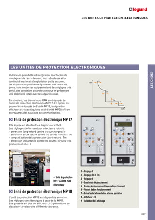 LES UNITES DE PROTECTION ELECTRONIQUES
LES UNITES DE PROTECTION ELECTRONIQUES
Outre leurs possibilités d’intégration, leur facilité de
montage et de raccordement, leur robustesse et la
continuité maximale d’exploitation qu’ils assurent,
les disjoncteurs possèdent également des unités de
protections modernes qui permettent des réglages très
précis des conditions de protection tout en préservant
une sélectivité totale avec les appareils aval.
En standard, les disjoncteurs DMX sont équipés de
l’unité de protection électronique MP17. En option, ils
peuvent être équipés de l’unité MP18, intégrant un
afficheur à cristaux liquides ou de l’unité MP20, offrant
entre autres des solutions de communication.
Unité de protection électronique MP17
Elle équipe en standard les disjoncteurs DMX.
Les réglages s’effectuent par sélecteurs rotatifs :
- protection long-retard contre les surcharges : Ir
- protection court-retard contre les courts-circuits : Im
- temps d’action de la protection court-retard : Tm
- protection instantanée contre les courts-circuits très
grande intensité : Ii
t (s)
Ir
Im
Ii
Tm
I (A)
Unité de protection électronique MP18
L’unité de protection MP18 est disponible en option.
Ses réglages sont identiques à ceux de la MP17.
Elle possède en plus un afficheur LCD permettant de
visualiser la valeur des différents courants.
< Unité de protection
MP17 sur DMX 2500
débrochable
1 3
5
4
6
7
2
1
8
9
3
5
4
6
7
2
LESCHOIX
327
1 - Réglage Ir
2 - Réglage Im et Tm
3 - Réglage Ii
4 - Courbe de déclenchement
5 - Bouton de réarmement (automatique /manuel)
6 - Voyant de bon fonctionnement
7 - Prise test et alimentation externe portative
8 - Afficheur LCD
9 - Sélection de l’affichage
 