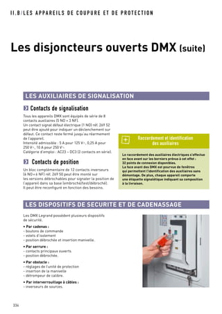 I I . B / L E S A P PA R E I L S D E C O U P U R E E T D E P R O T E C T I O N
334
Les disjoncteurs ouverts DMX (suite)
LES AUXILIAIRES DE SIGNALISATION
Contacts de signalisation
Tous les appareils DMX sont équipés de série de 8
contacts auxiliaires (5 NO + 3 NF).
Un contact signal défaut électrique (1 NO) réf. 269 52
peut être ajouté pour indiquer un déclenchement sur
défaut. Ce contact reste fermé jusqu’au réarmement
de l’appareil.
Intensité admissible : 5 A pour 125 V=, 0,25 A pour
250 V=, 10 A pour 250 V±
Catégorie d’emploi : AC23 – DC3 (2 contacts en série).
Contacts de position
Un bloc complémentaire de 12 contacts inverseurs
(6 NO + 6 NF) réf. 269 50 peut être monté sur
les versions débrochables pour signaler la position de
l’appareil dans sa base (embroché/test/débroché).
Il peut être reconfiguré en fonction des besoins.
Le raccordement des auxiliaires électriques s’effectue
en face avant sur les borniers prévus à cet effet :
32 points de connexion disponibles.
La face avant des DMX est pourvue de fenêtres
qui permettent l’identification des auxiliaires sans
démontage. De plus, chaque appareil comporte
une étiquette signalétique indiquant sa composition
à la livraison.
Raccordement et identification
des auxiliaires
LES DISPOSITIFS DE SECURITE ET DE CADENASSAGE
Les DMX Legrand possèdent plusieurs dispositifs
de sécurité.
• Par cadenas :
- boutons de commande
- volets d’isolement
- position débrochée et insertion manivelle.
• Par serrure :
- contacts principaux ouverts
- position débrochée.
• Par obstacle :
- réglages de l’unité de protection
- insertion de la manivelle
- détrompeur de calibre.
• Par interverrouillage à câbles :
- inverseurs de sources.
 