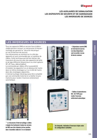 LES AUXILIAIRES DE SIGNALISATION
LES DISPOSITIFS DE SECURITE ET DE CADENASSAGE
LES INVERSEURS DE SOURCES
LESCHOIX
335
Tous les appareils DMX en version fixe et débro-
chable peuvent recevoir un mécanisme d’interver-
rouillage qui garantit la “sécurité mécanique”
en cas d’inversion de sources.
Ces mécanismes se montent sur le côté des
appareils et sont commandés par un système de
câbles. Cette technique permet de réaliser des
inverseurs de sources avec des appareils de taille
et de type différents (disjoncteurs ou interrupteurs
3P, 4P, fixes, débrochables).
La commande par câbles offre la possibilité
d’installer les appareils l’un en dessous de l’autre
dans la même enveloppe ou l’un à côté de l’autre
dans des enveloppes adjacentes.
L’interverrouillage mécanique peut être complété
par une commande motorisé et un boîtier d’auto-
matisme pour rendre l’inversion entièrement
automatique.
LES INVERSEURS DE SOURCES
< Disjoncteurs ouverts DMX
en inversion de sources.
Les deux disjoncteurs
sont raccordés à un jeu
de barres commun
^ Le mécanisme d’interverrouillage à câbles
s’adapte très facilement à toutes les versions
de DMX sans être tributaire de leur position
dans l’ensemble (câble de 2 m en standard)
< Boîtiers d’automatismes
Réf : 261 93/94 pour
rendre l’inversion
entièrement automatique
Sur demande, réalisation d’inverseurs triples selon
les configurations souhaitées
 