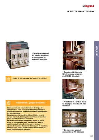 LESCHOIX
337
LE RACCORDEMENT DES DMX
Les raccordements assurent la liaison électrique des
appareils mais aussi pour une part non négligeable leur
dissipation thermique. Il ne faut jamais sous-dimensionner
les raccordements.
Les plages ou les prises doivent être utilisées sur une
surface maximale. La dissipation thermique est favorisée
par la disposition verticale des barres.
En cas de raccordement d’un nombre impair de barres,
placer le nombre de barres le plus élevé sur la partie
supérieure de la prise. Eviter les barres jointives :
sources de mauvaise dissipation thermique et de vibrations.
Entretoiser les barres pour maintenir un espacement au
moins équivalent à leur épaisseur.
^ Raccordement de 4 barres de
100 x 10 sur chaque prise arrière
d’un DMX 4000 débrochable
^ Raccordement de 2 barres de 80 x 10
sur chaque prise arrière d’un DMX 2500
débrochable
^ Des prises arrière largement
dimensionnées sur DMX débrochable
< Les prises arrière peuvent
être orientées verticalement
ou horizontalement sur
les versions débrochables
Couple de serrage des prises arrière : 45 à 50 Nm.
Raccordements : quelques précautions !
 